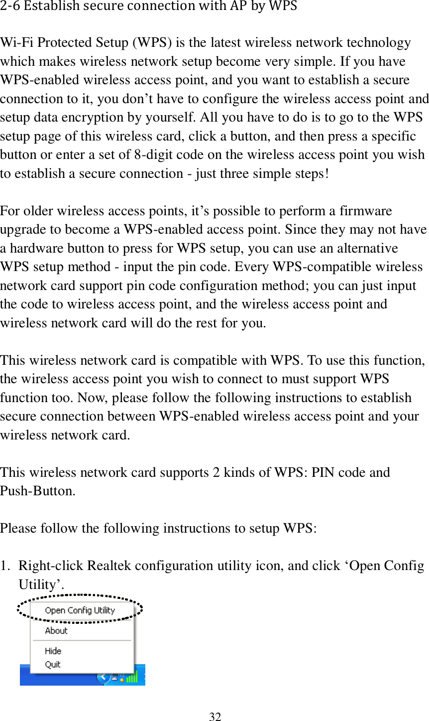  32 2-6 Establish secure connection with AP by WPS Wi-Fi Protected Setup (WPS) is the latest wireless network technology which makes wireless network setup become very simple. If you have WPS-enabled wireless access point, and you want to establish a secure connection to it, you don’t have to configure the wireless access point and setup data encryption by yourself. All you have to do is to go to the WPS setup page of this wireless card, click a button, and then press a specific button or enter a set of 8-digit code on the wireless access point you wish to establish a secure connection - just three simple steps!    For older wireless access points, it’s possible to perform a firmware upgrade to become a WPS-enabled access point. Since they may not have a hardware button to press for WPS setup, you can use an alternative WPS setup method - input the pin code. Every WPS-compatible wireless network card support pin code configuration method; you can just input the code to wireless access point, and the wireless access point and wireless network card will do the rest for you.  This wireless network card is compatible with WPS. To use this function, the wireless access point you wish to connect to must support WPS function too. Now, please follow the following instructions to establish secure connection between WPS-enabled wireless access point and your wireless network card.  This wireless network card supports 2 kinds of WPS: PIN code and Push-Button.    Please follow the following instructions to setup WPS:  1. Right-click Realtek configuration utility icon, and click ‘Open Config Utility’.  