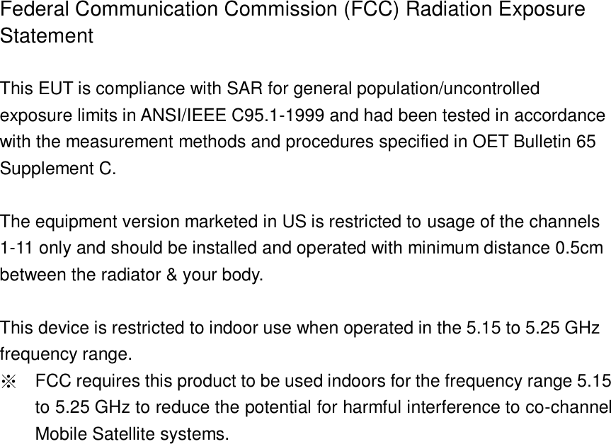   Federal Communication Commission (FCC) Radiation Exposure Statement  This EUT is compliance with SAR for general population/uncontrolled exposure limits in ANSI/IEEE C95.1-1999 and had been tested in accordance with the measurement methods and procedures specified in OET Bulletin 65 Supplement C.  The equipment version marketed in US is restricted to usage of the channels 1-11 only and should be installed and operated with minimum distance 0.5cm between the radiator &amp; your body.  This device is restricted to indoor use when operated in the 5.15 to 5.25 GHz frequency range. ※ FCC requires this product to be used indoors for the frequency range 5.15 to 5.25 GHz to reduce the potential for harmful interference to co-channel Mobile Satellite systems.     