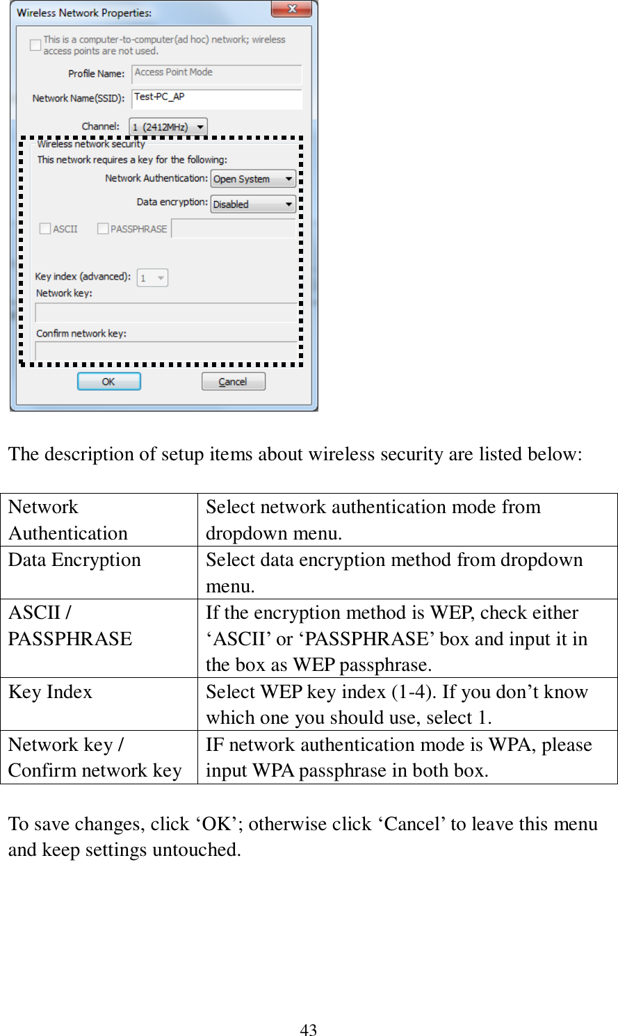  43   The description of setup items about wireless security are listed below:  Network Authentication Select network authentication mode from dropdown menu. Data Encryption Select data encryption method from dropdown menu. ASCII / PASSPHRASE If the encryption method is WEP, check either ‘ASCII’ or ‘PASSPHRASE’ box and input it in the box as WEP passphrase. Key Index Select WEP key index (1-4). If you don’t know which one you should use, select 1. Network key / Confirm network key IF network authentication mode is WPA, please input WPA passphrase in both box.  To save changes, click ‘OK’; otherwise click ‘Cancel’ to leave this menu and keep settings untouched.      