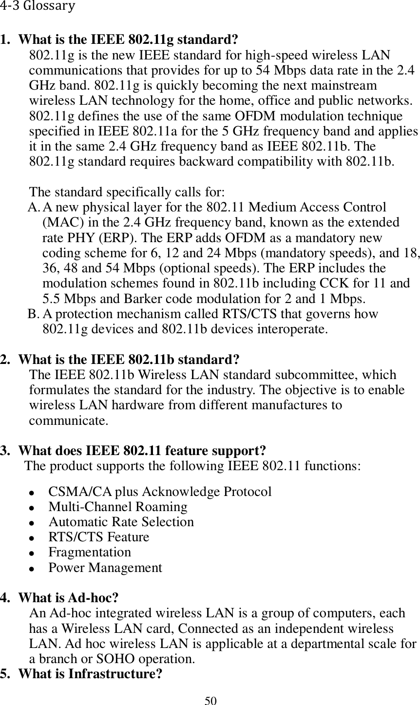  50 4-3 Glossary 1. What is the IEEE 802.11g standard? 802.11g is the new IEEE standard for high-speed wireless LAN communications that provides for up to 54 Mbps data rate in the 2.4 GHz band. 802.11g is quickly becoming the next mainstream wireless LAN technology for the home, office and public networks.   802.11g defines the use of the same OFDM modulation technique specified in IEEE 802.11a for the 5 GHz frequency band and applies it in the same 2.4 GHz frequency band as IEEE 802.11b. The 802.11g standard requires backward compatibility with 802.11b.  The standard specifically calls for:   A. A new physical layer for the 802.11 Medium Access Control (MAC) in the 2.4 GHz frequency band, known as the extended rate PHY (ERP). The ERP adds OFDM as a mandatory new coding scheme for 6, 12 and 24 Mbps (mandatory speeds), and 18, 36, 48 and 54 Mbps (optional speeds). The ERP includes the modulation schemes found in 802.11b including CCK for 11 and 5.5 Mbps and Barker code modulation for 2 and 1 Mbps. B. A protection mechanism called RTS/CTS that governs how 802.11g devices and 802.11b devices interoperate.  2. What is the IEEE 802.11b standard? The IEEE 802.11b Wireless LAN standard subcommittee, which formulates the standard for the industry. The objective is to enable wireless LAN hardware from different manufactures to communicate.  3. What does IEEE 802.11 feature support? The product supports the following IEEE 802.11 functions:  CSMA/CA plus Acknowledge Protocol  Multi-Channel Roaming  Automatic Rate Selection  RTS/CTS Feature  Fragmentation  Power Management  4. What is Ad-hoc? An Ad-hoc integrated wireless LAN is a group of computers, each has a Wireless LAN card, Connected as an independent wireless LAN. Ad hoc wireless LAN is applicable at a departmental scale for a branch or SOHO operation. 5. What is Infrastructure? 