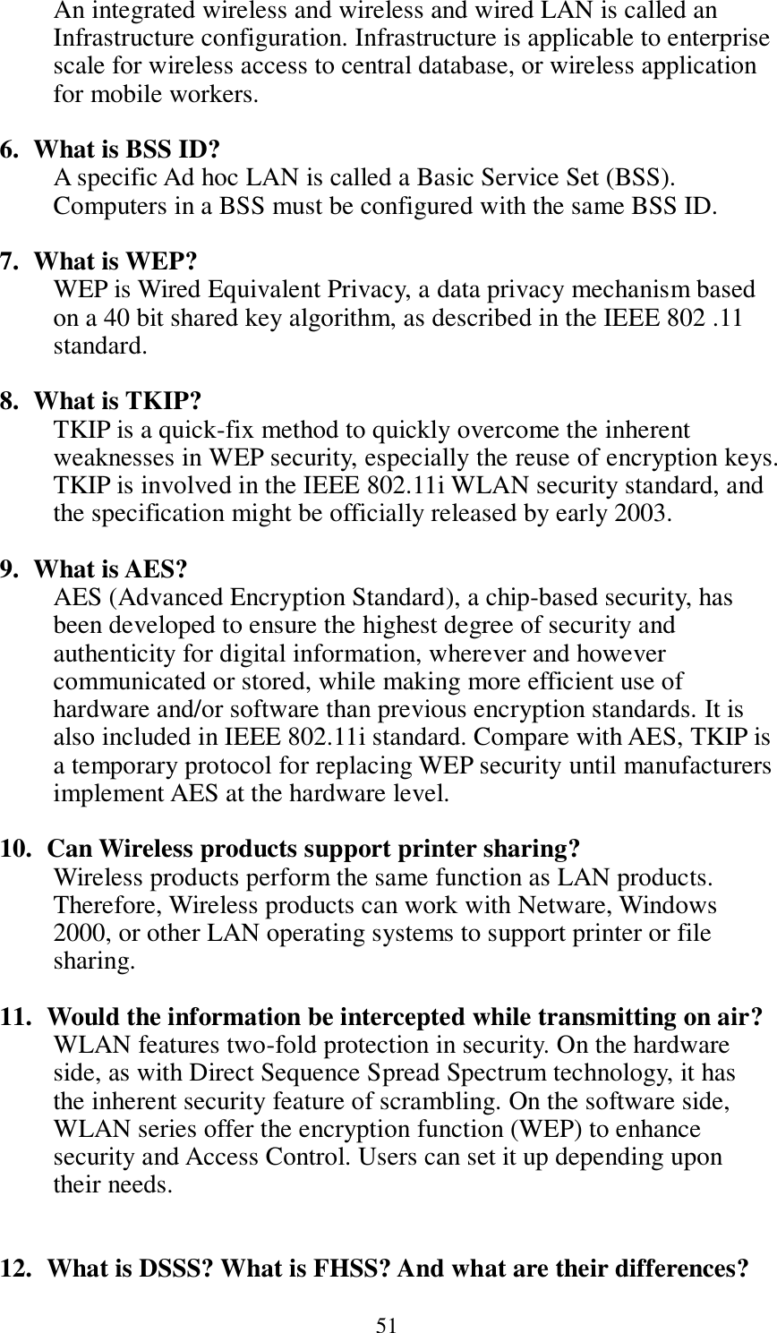  51 An integrated wireless and wireless and wired LAN is called an Infrastructure configuration. Infrastructure is applicable to enterprise scale for wireless access to central database, or wireless application for mobile workers.  6. What is BSS ID? A specific Ad hoc LAN is called a Basic Service Set (BSS). Computers in a BSS must be configured with the same BSS ID.  7. What is WEP? WEP is Wired Equivalent Privacy, a data privacy mechanism based on a 40 bit shared key algorithm, as described in the IEEE 802 .11 standard.  8. What is TKIP? TKIP is a quick-fix method to quickly overcome the inherent weaknesses in WEP security, especially the reuse of encryption keys. TKIP is involved in the IEEE 802.11i WLAN security standard, and the specification might be officially released by early 2003.  9. What is AES? AES (Advanced Encryption Standard), a chip-based security, has been developed to ensure the highest degree of security and authenticity for digital information, wherever and however communicated or stored, while making more efficient use of hardware and/or software than previous encryption standards. It is also included in IEEE 802.11i standard. Compare with AES, TKIP is a temporary protocol for replacing WEP security until manufacturers implement AES at the hardware level.  10.   Can Wireless products support printer sharing?   Wireless products perform the same function as LAN products. Therefore, Wireless products can work with Netware, Windows 2000, or other LAN operating systems to support printer or file sharing.  11.   Would the information be intercepted while transmitting on air? WLAN features two-fold protection in security. On the hardware side, as with Direct Sequence Spread Spectrum technology, it has the inherent security feature of scrambling. On the software side, WLAN series offer the encryption function (WEP) to enhance security and Access Control. Users can set it up depending upon their needs.   12.   What is DSSS? What is FHSS? And what are their differences? 