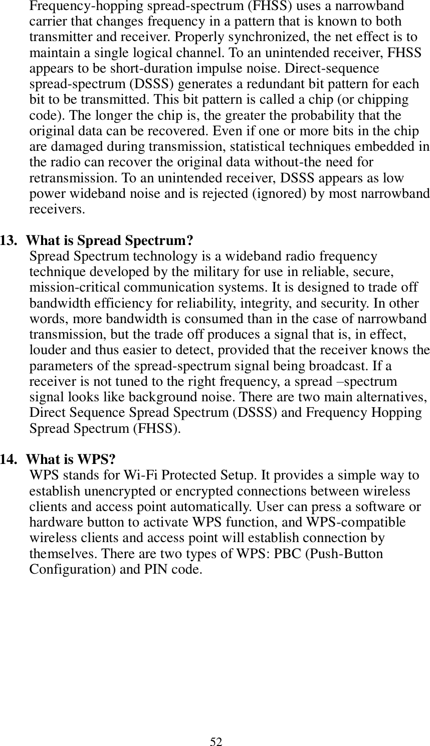  52 Frequency-hopping spread-spectrum (FHSS) uses a narrowband carrier that changes frequency in a pattern that is known to both transmitter and receiver. Properly synchronized, the net effect is to maintain a single logical channel. To an unintended receiver, FHSS appears to be short-duration impulse noise. Direct-sequence spread-spectrum (DSSS) generates a redundant bit pattern for each bit to be transmitted. This bit pattern is called a chip (or chipping code). The longer the chip is, the greater the probability that the original data can be recovered. Even if one or more bits in the chip are damaged during transmission, statistical techniques embedded in the radio can recover the original data without-the need for retransmission. To an unintended receiver, DSSS appears as low power wideband noise and is rejected (ignored) by most narrowband receivers.  13.   What is Spread Spectrum? Spread Spectrum technology is a wideband radio frequency technique developed by the military for use in reliable, secure, mission-critical communication systems. It is designed to trade off bandwidth efficiency for reliability, integrity, and security. In other words, more bandwidth is consumed than in the case of narrowband transmission, but the trade off produces a signal that is, in effect, louder and thus easier to detect, provided that the receiver knows the parameters of the spread-spectrum signal being broadcast. If a receiver is not tuned to the right frequency, a spread –spectrum signal looks like background noise. There are two main alternatives, Direct Sequence Spread Spectrum (DSSS) and Frequency Hopping Spread Spectrum (FHSS).  14.   What is WPS? WPS stands for Wi-Fi Protected Setup. It provides a simple way to establish unencrypted or encrypted connections between wireless clients and access point automatically. User can press a software or hardware button to activate WPS function, and WPS-compatible wireless clients and access point will establish connection by themselves. There are two types of WPS: PBC (Push-Button Configuration) and PIN code.  