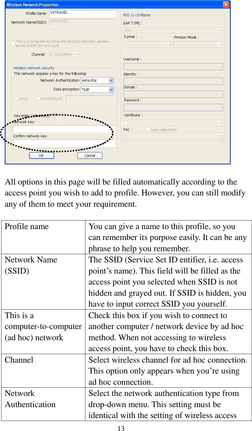 13    All options in this page will be filled automatically according to the access point you wish to add to profile. However, you can still modify any of them to meet your requirement.  Profile name You can give a name to this profile, so you can remember its purpose easily. It can be any phrase to help you remember. Network Name (SSID) The SSID (Service Set ID entifier, i.e. access point’s name). This field will be filled as the access point you selected when SSID is not hidden and grayed out. If SSID is hidden, you have to input correct SSID you yourself. This is a computer-to-computer (ad hoc) network Check this box if you wish to connect to another computer / network device by ad hoc method. When not accessing to wireless access point, you have to check this box. Channel Select wireless channel for ad hoc connection. This option only appears when you’re using ad hoc connection. Network   Authentication Select the network authentication type from drop-down menu. This setting must be identical with the setting of wireless access 