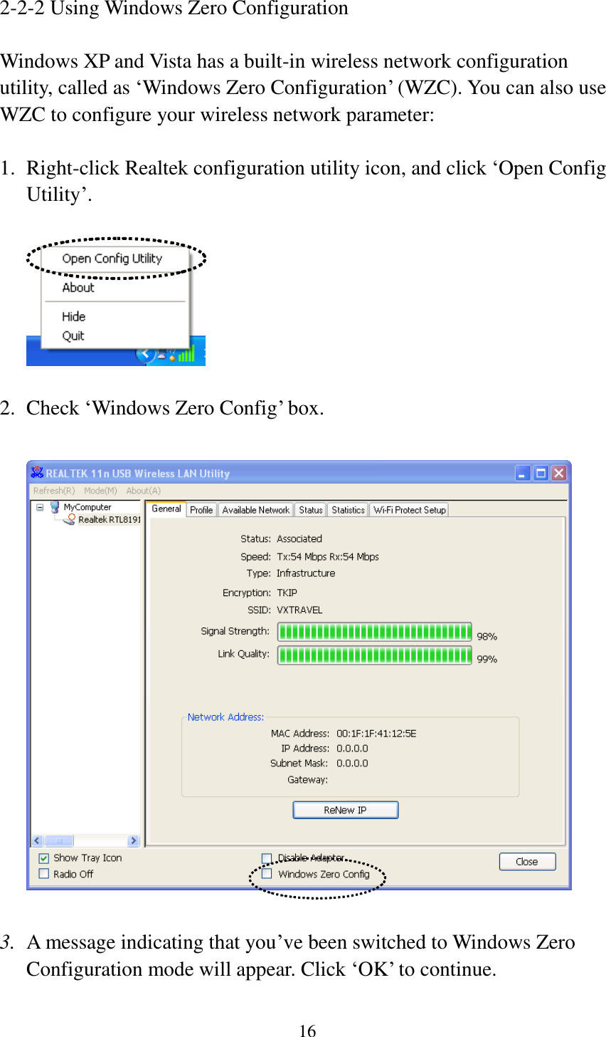 16  2-2-2 Using Windows Zero Configuration  Windows XP and Vista has a built-in wireless network configuration utility, called as ‘Windows Zero Configuration’ (WZC). You can also use WZC to configure your wireless network parameter:  1. Right-click Realtek configuration utility icon, and click ‘Open Config Utility’.    2. Check ‘Windows Zero Config’ box.    3. A message indicating that you’ve been switched to Windows Zero Configuration mode will appear. Click ‘OK’ to continue. 