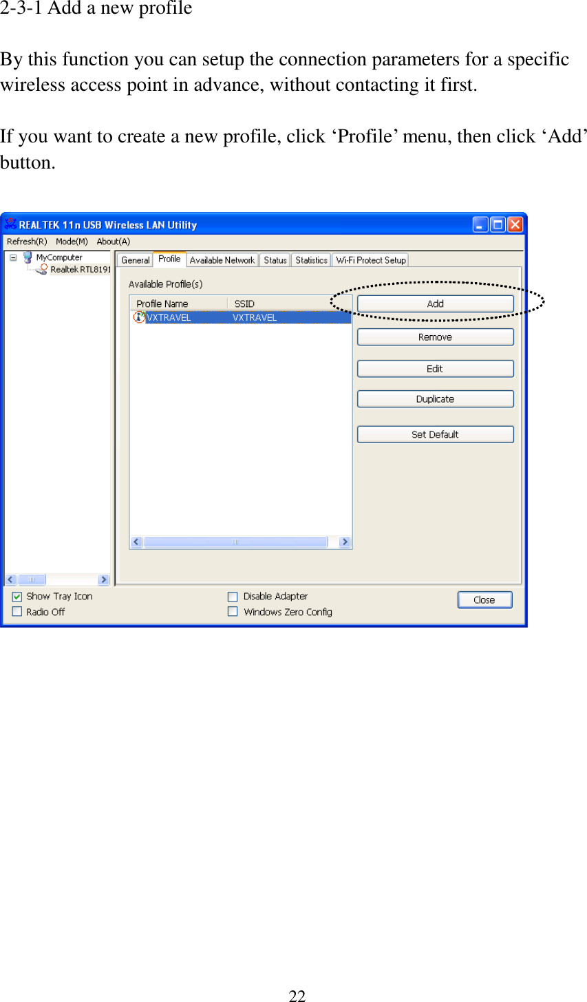 22  2-3-1 Add a new profile  By this function you can setup the connection parameters for a specific wireless access point in advance, without contacting it first.  If you want to create a new profile, click ‘Profile’ menu, then click ‘Add’ button.    