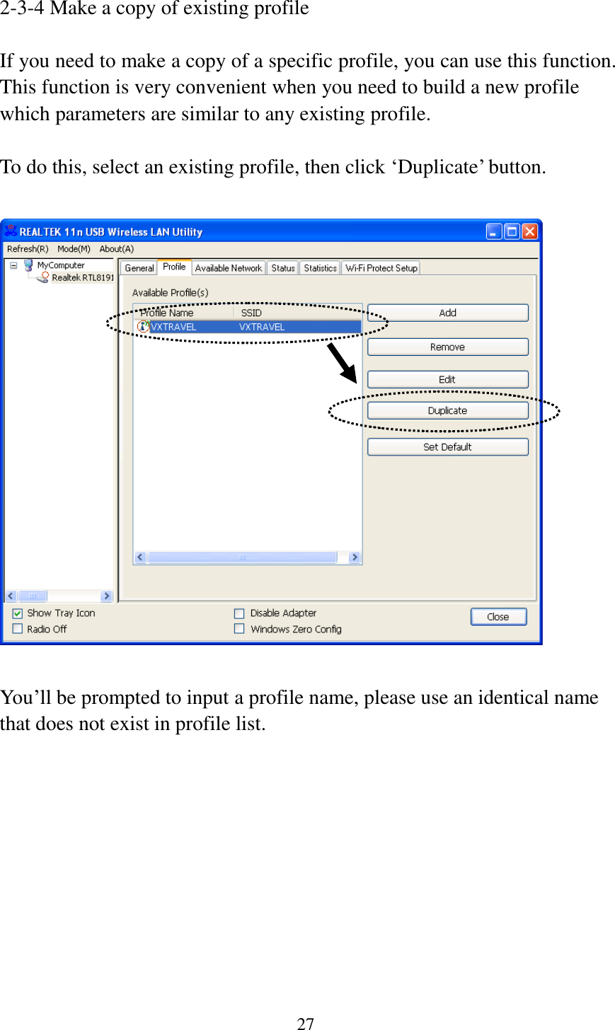 27  2-3-4 Make a copy of existing profile  If you need to make a copy of a specific profile, you can use this function. This function is very convenient when you need to build a new profile which parameters are similar to any existing profile.  To do this, select an existing profile, then click ‘Duplicate’ button.    You’ll be prompted to input a profile name, please use an identical name that does not exist in profile list. 