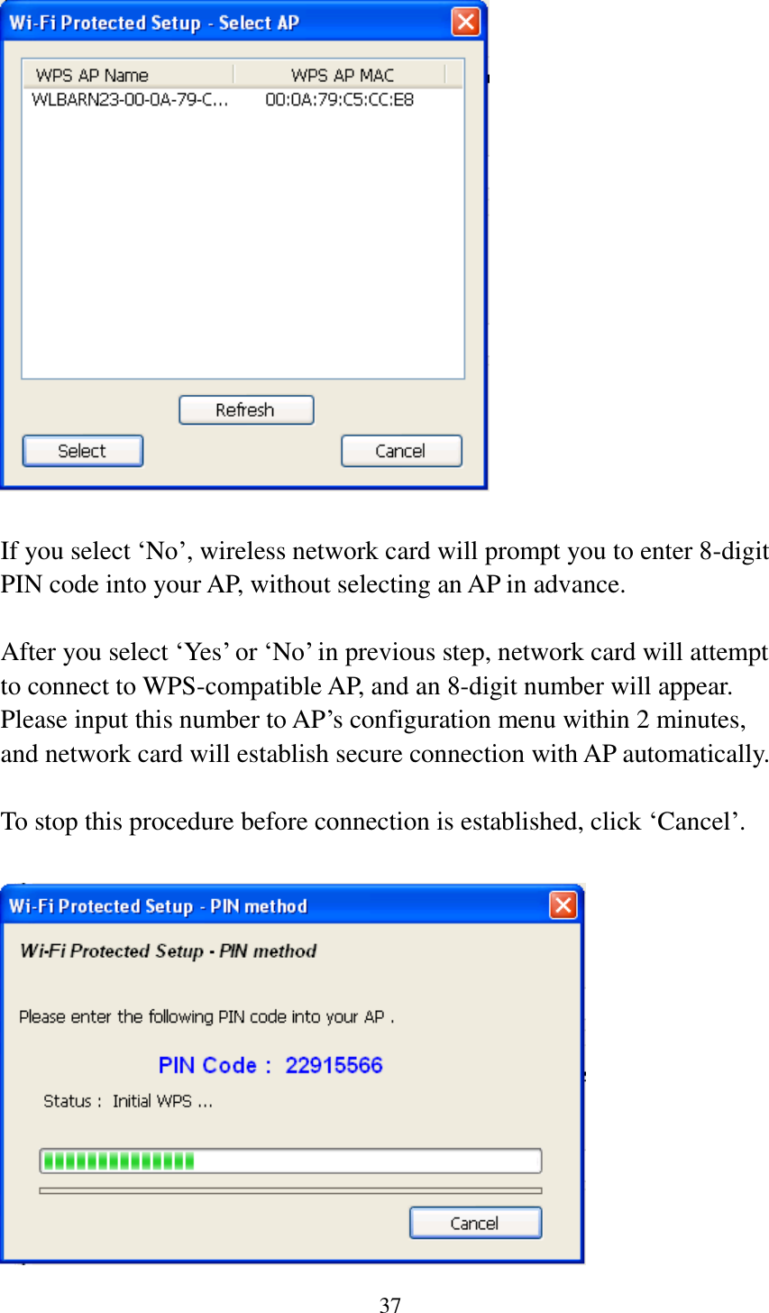 37    If you select ‘No’, wireless network card will prompt you to enter 8-digit PIN code into your AP, without selecting an AP in advance.  After you select ‘Yes’ or ‘No’ in previous step, network card will attempt to connect to WPS-compatible AP, and an 8-digit number will appear. Please input this number to AP’s configuration menu within 2 minutes, and network card will establish secure connection with AP automatically.  To stop this procedure before connection is established, click ‘Cancel’.   