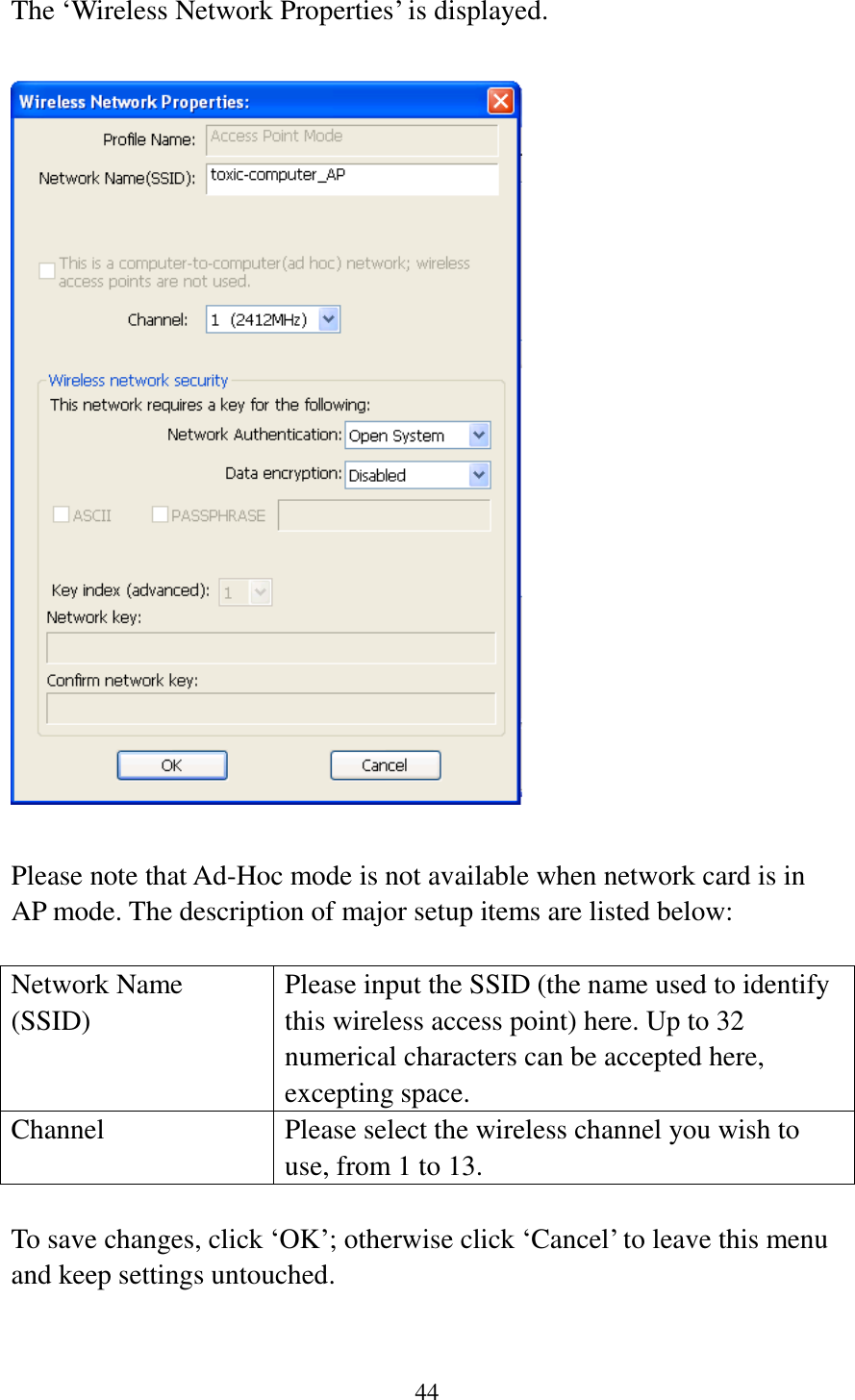 44  The ‘Wireless Network Properties’ is displayed.    Please note that Ad-Hoc mode is not available when network card is in AP mode. The description of major setup items are listed below:  Network Name (SSID) Please input the SSID (the name used to identify this wireless access point) here. Up to 32 numerical characters can be accepted here, excepting space. Channel Please select the wireless channel you wish to use, from 1 to 13.  To save changes, click ‘OK’; otherwise click ‘Cancel’ to leave this menu and keep settings untouched.   