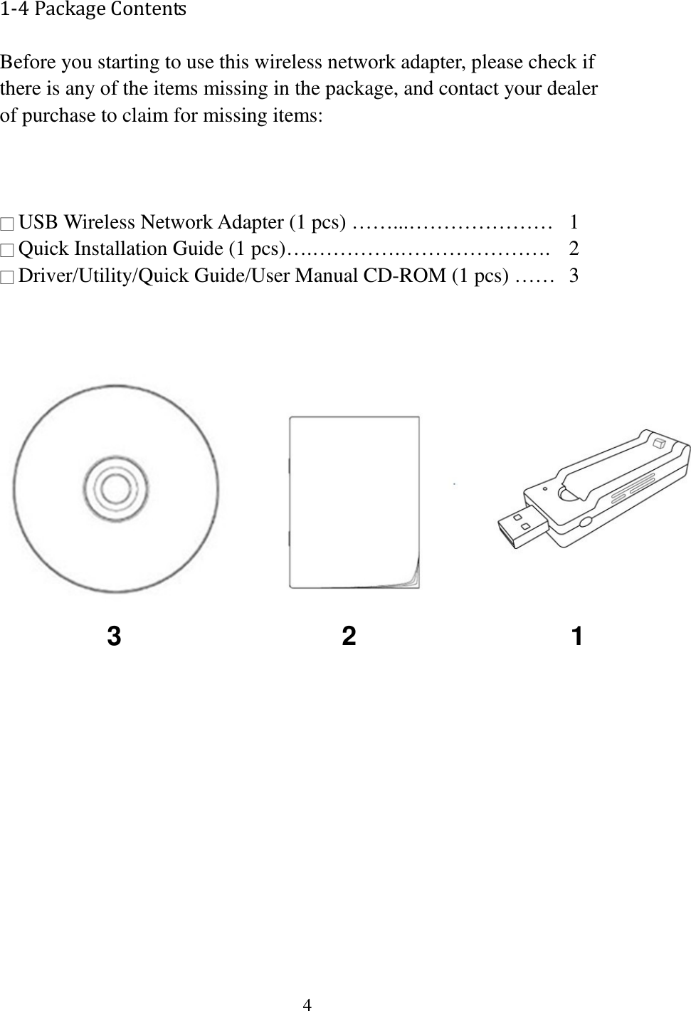 4  1-4 Package Contents Before you starting to use this wireless network adapter, please check if there is any of the items missing in the package, and contact your dealer of purchase to claim for missing items:    □ USB Wireless Network Adapter (1 pcs) ……...…………………  1 □ Quick Installation Guide (1 pcs)….………….………………….  2 □ Driver/Utility/Quick Guide/User Manual CD-ROM (1 pcs) ……   3                   3  2  1 