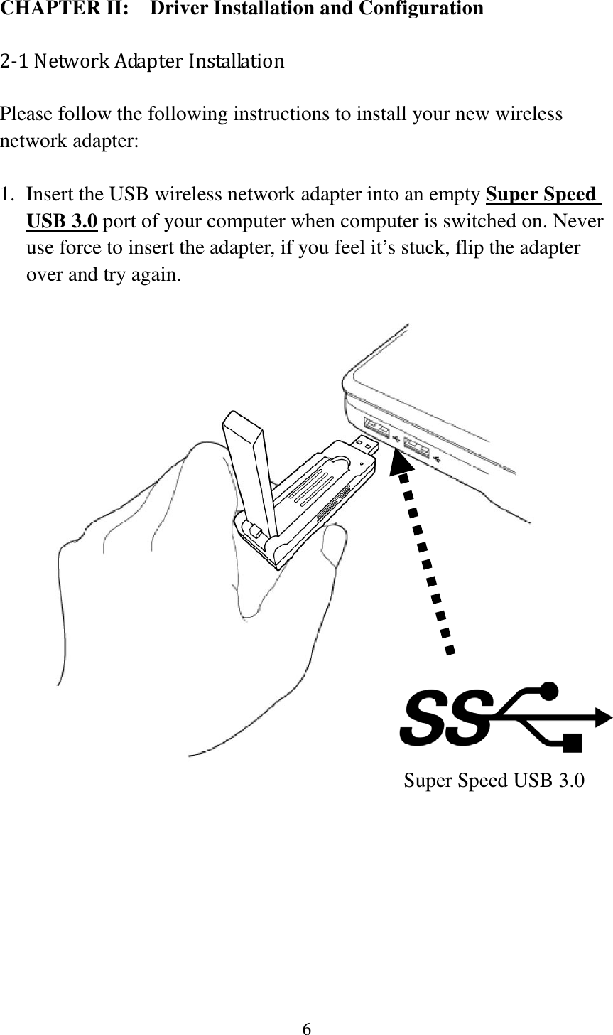 6  CHAPTER II:    Driver Installation and Configuration 2-1 Network Adapter Installation Please follow the following instructions to install your new wireless network adapter:  1. Insert the USB wireless network adapter into an empty Super Speed USB 3.0 port of your computer when computer is switched on. Never use force to insert the adapter, if you feel it’s stuck, flip the adapter over and try again.                                          Super Speed USB 3.0         