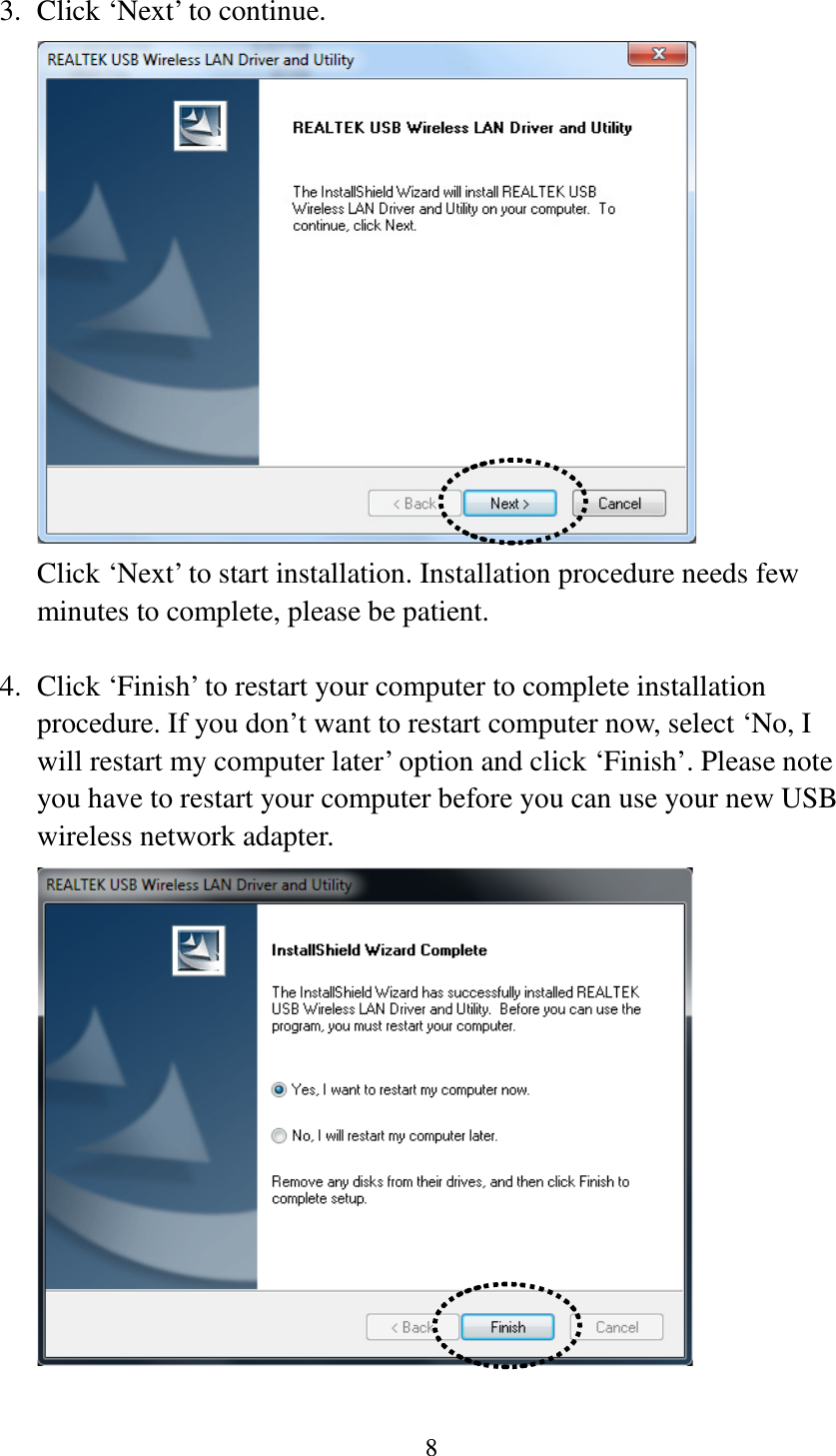 8  3. Click ‘Next’ to continue.  Click ‘Next’ to start installation. Installation procedure needs few minutes to complete, please be patient.  4. Click ‘Finish’ to restart your computer to complete installation procedure. If you don’t want to restart computer now, select ‘No, I will restart my computer later’ option and click ‘Finish’. Please note you have to restart your computer before you can use your new USB wireless network adapter.   