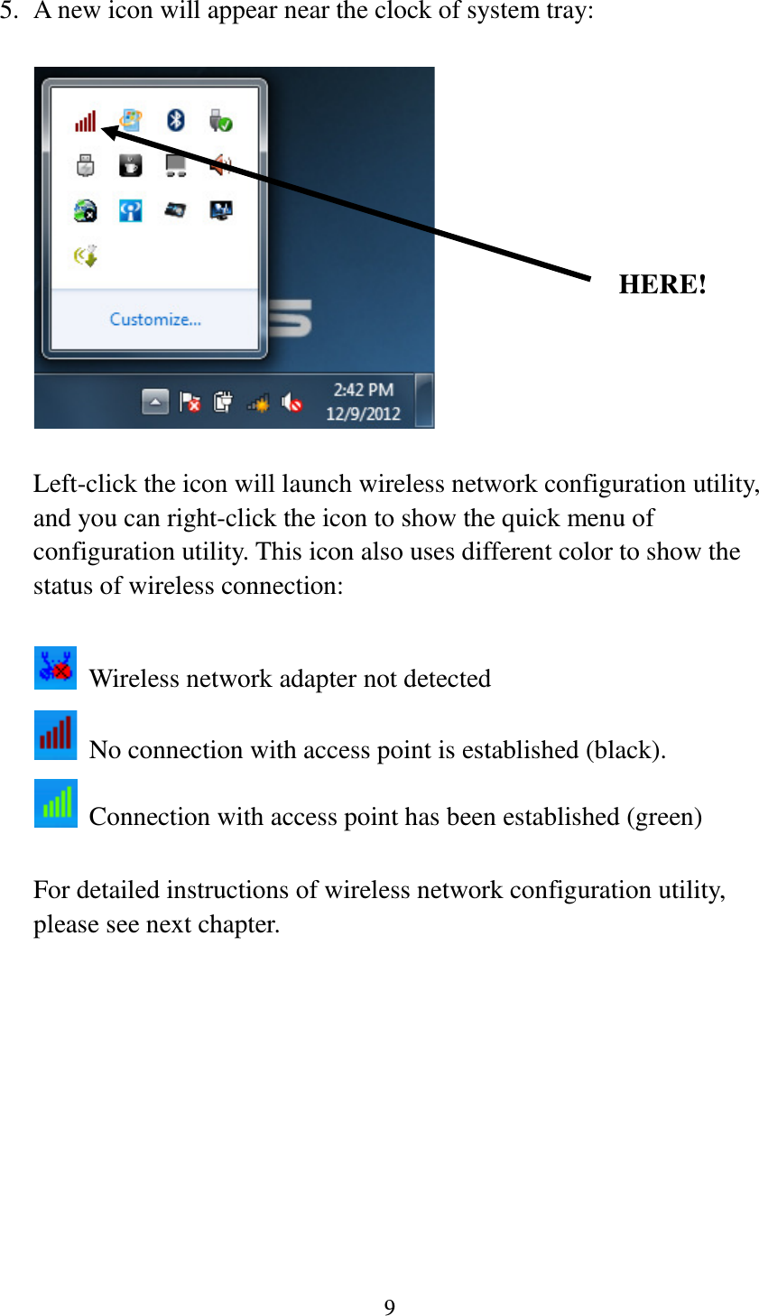 9  5. A new icon will appear near the clock of system tray:    Left-click the icon will launch wireless network configuration utility, and you can right-click the icon to show the quick menu of configuration utility. This icon also uses different color to show the status of wireless connection:    Wireless network adapter not detected  No connection with access point is established (black).  Connection with access point has been established (green)  For detailed instructions of wireless network configuration utility, please see next chapter.           HERE! 