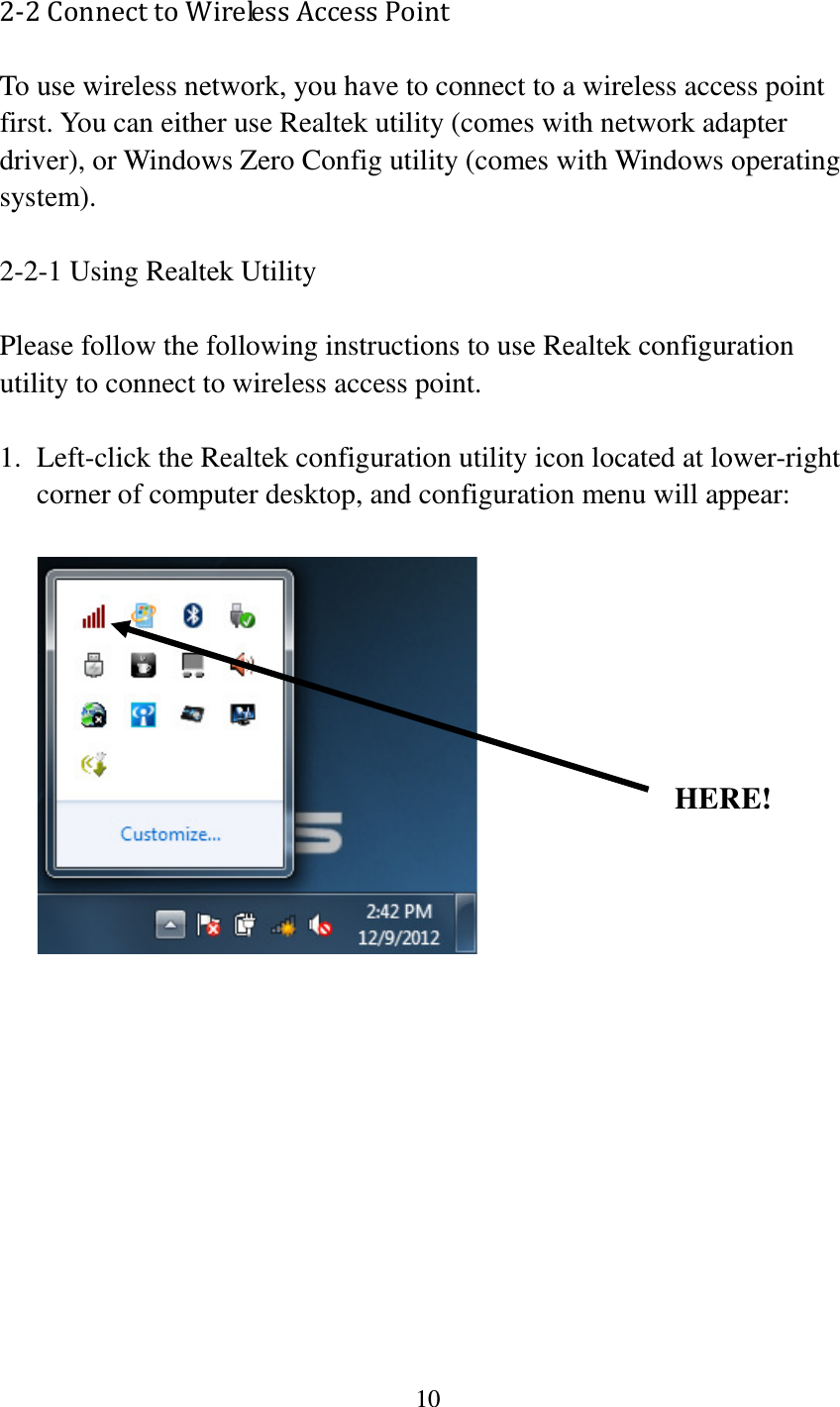 10  2-2 Connect to Wireless Access Point To use wireless network, you have to connect to a wireless access point first. You can either use Realtek utility (comes with network adapter driver), or Windows Zero Config utility (comes with Windows operating system).  2-2-1 Using Realtek Utility  Please follow the following instructions to use Realtek configuration utility to connect to wireless access point.    1. Left-click the Realtek configuration utility icon located at lower-right corner of computer desktop, and configuration menu will appear:              HERE! 