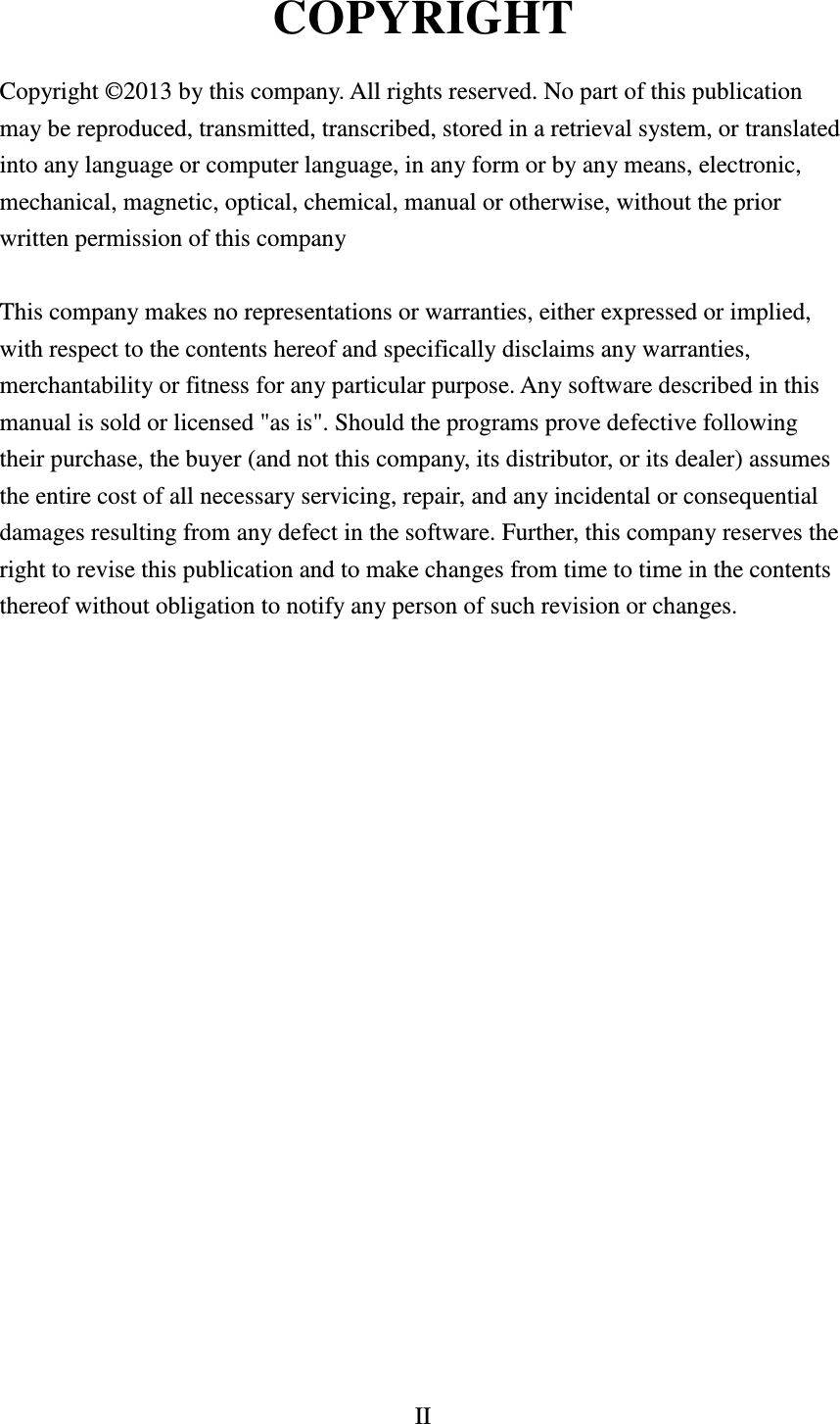 II  COPYRIGHT  Copyright ©2013 by this company. All rights reserved. No part of this publication may be reproduced, transmitted, transcribed, stored in a retrieval system, or translated into any language or computer language, in any form or by any means, electronic, mechanical, magnetic, optical, chemical, manual or otherwise, without the prior written permission of this company  This company makes no representations or warranties, either expressed or implied, with respect to the contents hereof and specifically disclaims any warranties, merchantability or fitness for any particular purpose. Any software described in this manual is sold or licensed &quot;as is&quot;. Should the programs prove defective following their purchase, the buyer (and not this company, its distributor, or its dealer) assumes the entire cost of all necessary servicing, repair, and any incidental or consequential damages resulting from any defect in the software. Further, this company reserves the right to revise this publication and to make changes from time to time in the contents thereof without obligation to notify any person of such revision or changes.                     