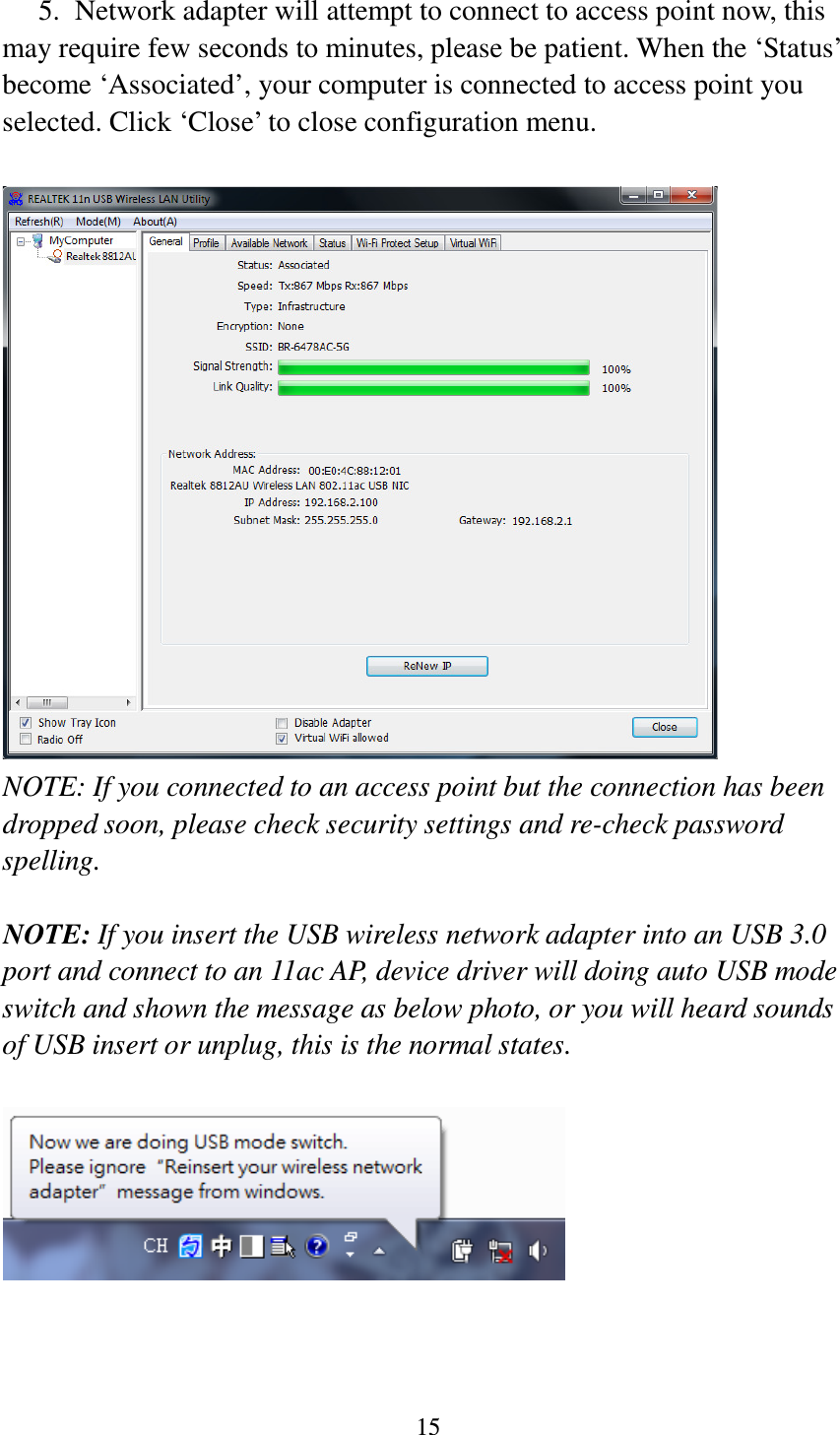 15  5. Network adapter will attempt to connect to access point now, this may require few seconds to minutes, please be patient. When the ‘Status’ become ‘Associated’, your computer is connected to access point you selected. Click ‘Close’ to close configuration menu.   NOTE: If you connected to an access point but the connection has been dropped soon, please check security settings and re-check password spelling.  NOTE: If you insert the USB wireless network adapter into an USB 3.0 port and connect to an 11ac AP, device driver will doing auto USB mode switch and shown the message as below photo, or you will heard sounds of USB insert or unplug, this is the normal states.     