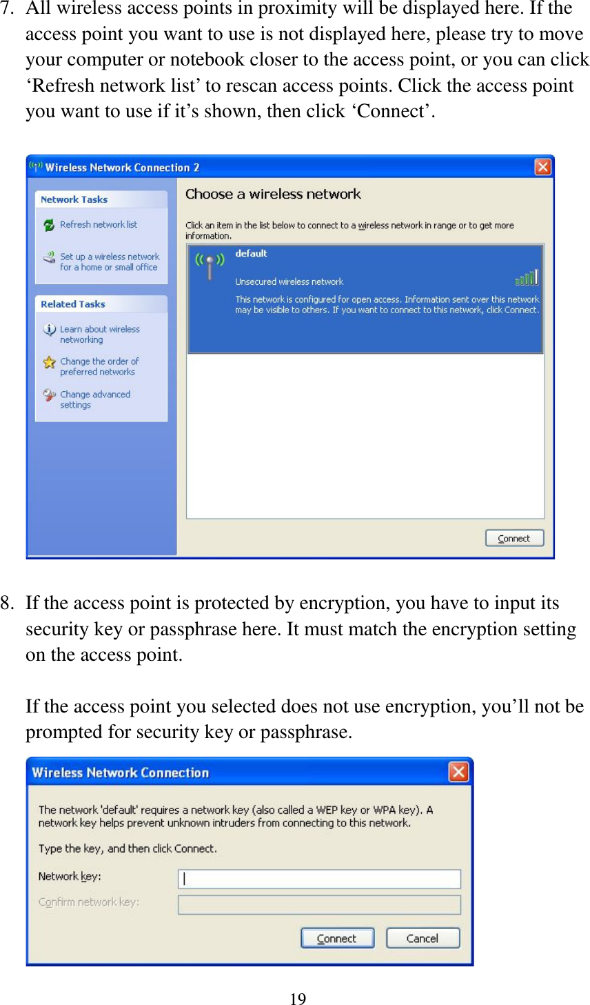 19  7. All wireless access points in proximity will be displayed here. If the access point you want to use is not displayed here, please try to move your computer or notebook closer to the access point, or you can click ‘Refresh network list’ to rescan access points. Click the access point you want to use if it’s shown, then click ‘Connect’.    8. If the access point is protected by encryption, you have to input its security key or passphrase here. It must match the encryption setting on the access point.  If the access point you selected does not use encryption, you’ll not be prompted for security key or passphrase.  