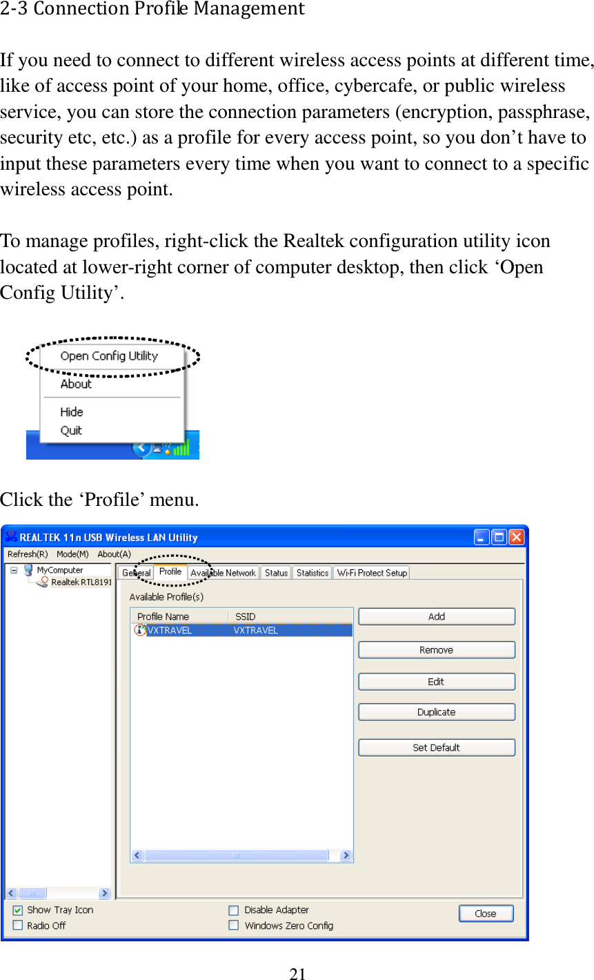 21  2-3 Connection Profile Management If you need to connect to different wireless access points at different time, like of access point of your home, office, cybercafe, or public wireless service, you can store the connection parameters (encryption, passphrase, security etc, etc.) as a profile for every access point, so you don’t have to input these parameters every time when you want to connect to a specific wireless access point.    To manage profiles, right-click the Realtek configuration utility icon located at lower-right corner of computer desktop, then click ‘Open Config Utility’.    Click the ‘Profile’ menu.  