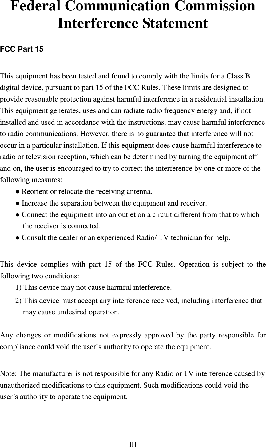 III  Federal Communication Commission Interference Statement  FCC Part 15  This equipment has been tested and found to comply with the limits for a Class B digital device, pursuant to part 15 of the FCC Rules. These limits are designed to provide reasonable protection against harmful interference in a residential installation. This equipment generates, uses and can radiate radio frequency energy and, if not installed and used in accordance with the instructions, may cause harmful interference to radio communications. However, there is no guarantee that interference will not occur in a particular installation. If this equipment does cause harmful interference to radio or television reception, which can be determined by turning the equipment off and on, the user is encouraged to try to correct the interference by one or more of the following measures:     ● Reorient or relocate the receiving antenna.       ● Increase the separation between the equipment and receiver.       ● Connect the equipment into an outlet on a circuit different from that to which the receiver is connected.       ● Consult the dealer or an experienced Radio/ TV technician for help.    This device complies with part 15 of the FCC Rules. Operation is subject to the following two conditions:   1) This device may not cause harmful interference.   2) This device must accept any interference received, including interference that   may cause undesired operation.    Any changes or modifications not expressly approved by the party responsible for compliance could void the user’s authority to operate the equipment.    Note: The manufacturer is not responsible for any Radio or TV interference caused by unauthorized modifications to this equipment. Such modifications could void the user’s authority to operate the equipment.   