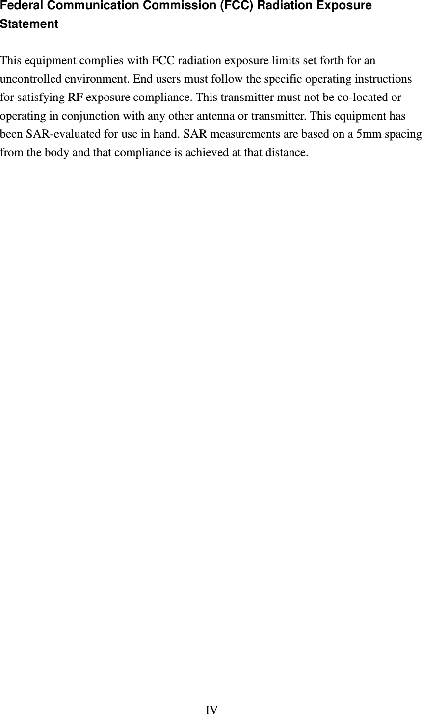 IV  Federal Communication Commission (FCC) Radiation Exposure Statement  This equipment complies with FCC radiation exposure limits set forth for an uncontrolled environment. End users must follow the specific operating instructions for satisfying RF exposure compliance. This transmitter must not be co-located or operating in conjunction with any other antenna or transmitter. This equipment has been SAR-evaluated for use in hand. SAR measurements are based on a 5mm spacing from the body and that compliance is achieved at that distance.                             