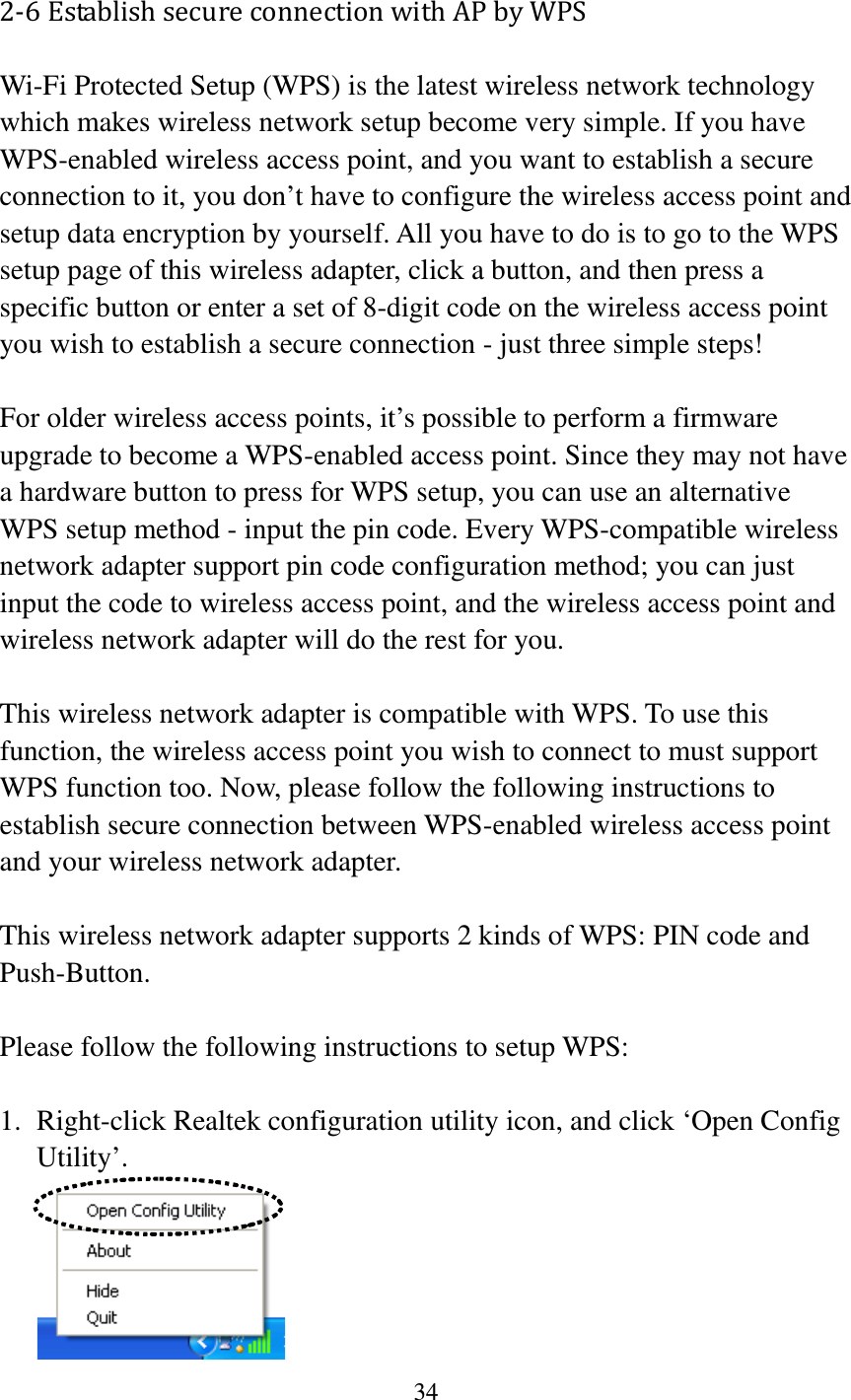 34  2-6 Establish secure connection with AP by WPS Wi-Fi Protected Setup (WPS) is the latest wireless network technology which makes wireless network setup become very simple. If you have WPS-enabled wireless access point, and you want to establish a secure connection to it, you don’t have to configure the wireless access point and setup data encryption by yourself. All you have to do is to go to the WPS setup page of this wireless adapter, click a button, and then press a specific button or enter a set of 8-digit code on the wireless access point you wish to establish a secure connection - just three simple steps!    For older wireless access points, it’s possible to perform a firmware upgrade to become a WPS-enabled access point. Since they may not have a hardware button to press for WPS setup, you can use an alternative WPS setup method - input the pin code. Every WPS-compatible wireless network adapter support pin code configuration method; you can just input the code to wireless access point, and the wireless access point and wireless network adapter will do the rest for you.  This wireless network adapter is compatible with WPS. To use this function, the wireless access point you wish to connect to must support WPS function too. Now, please follow the following instructions to establish secure connection between WPS-enabled wireless access point and your wireless network adapter.  This wireless network adapter supports 2 kinds of WPS: PIN code and Push-Button.    Please follow the following instructions to setup WPS:  1. Right-click Realtek configuration utility icon, and click ‘Open Config Utility’.  