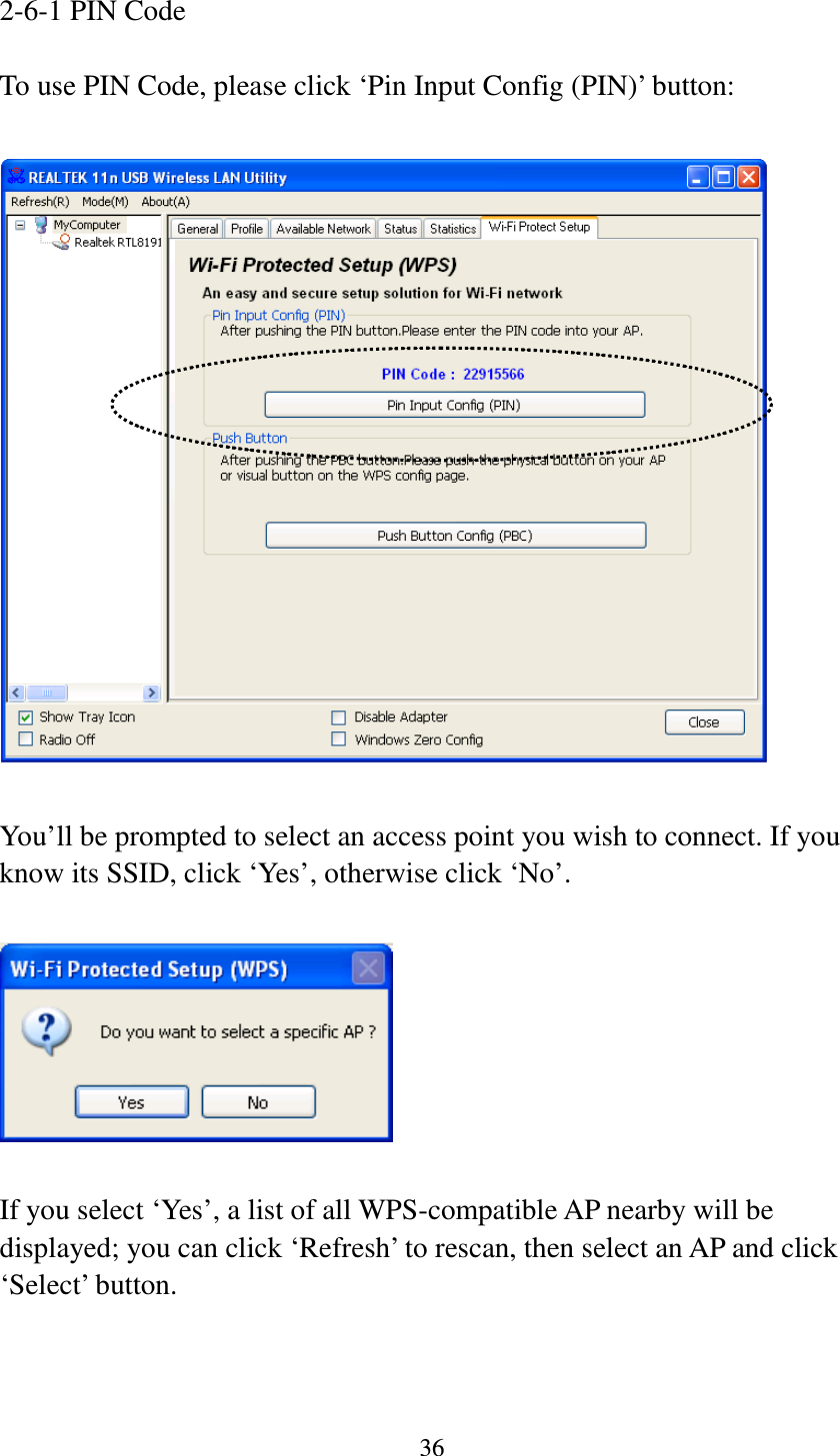 36  2-6-1 PIN Code  To use PIN Code, please click ‘Pin Input Config (PIN)’ button:    You’ll be prompted to select an access point you wish to connect. If you know its SSID, click ‘Yes’, otherwise click ‘No’.    If you select ‘Yes’, a list of all WPS-compatible AP nearby will be displayed; you can click ‘Refresh’ to rescan, then select an AP and click ‘Select’ button.   