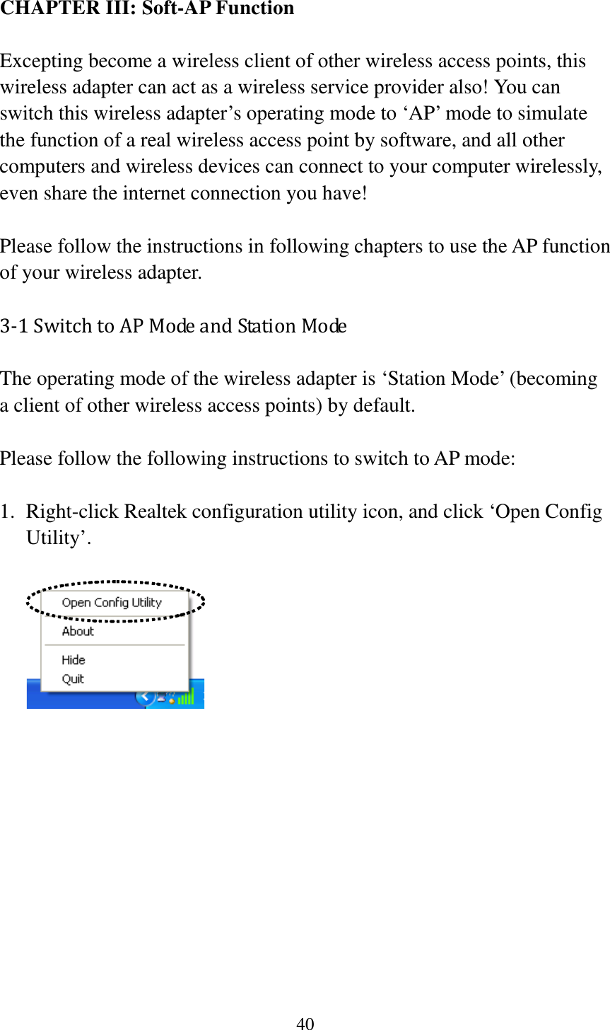 40  CHAPTER III: Soft-AP Function  Excepting become a wireless client of other wireless access points, this wireless adapter can act as a wireless service provider also! You can switch this wireless adapter’s operating mode to ‘AP’ mode to simulate the function of a real wireless access point by software, and all other computers and wireless devices can connect to your computer wirelessly, even share the internet connection you have!  Please follow the instructions in following chapters to use the AP function of your wireless adapter. 3-1 Switch to AP Mode and Station Mode The operating mode of the wireless adapter is ‘Station Mode’ (becoming a client of other wireless access points) by default.    Please follow the following instructions to switch to AP mode:  1. Right-click Realtek configuration utility icon, and click ‘Open Config Utility’.              