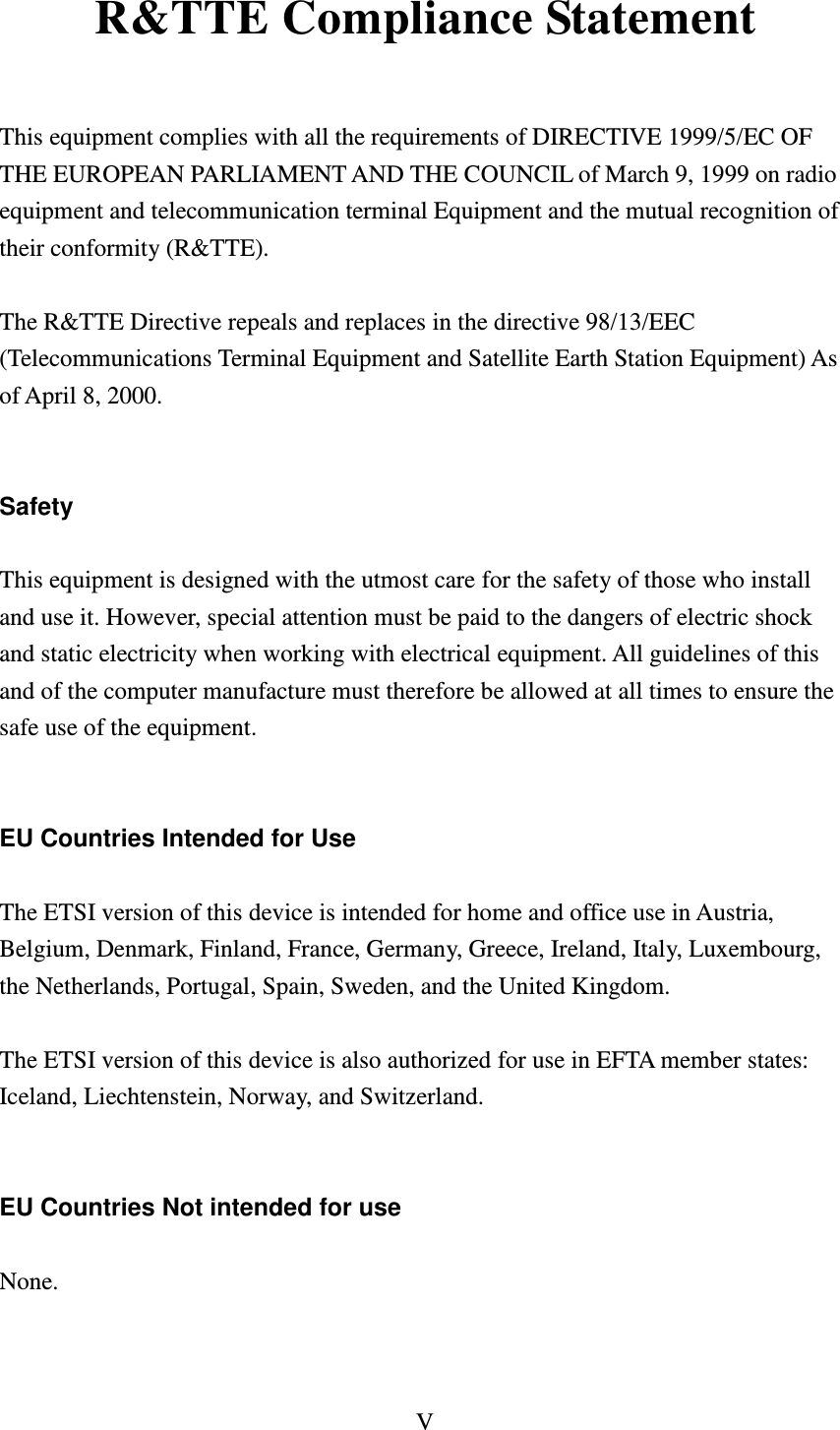 V  R&amp;TTE Compliance Statement  This equipment complies with all the requirements of DIRECTIVE 1999/5/EC OF THE EUROPEAN PARLIAMENT AND THE COUNCIL of March 9, 1999 on radio equipment and telecommunication terminal Equipment and the mutual recognition of their conformity (R&amp;TTE).  The R&amp;TTE Directive repeals and replaces in the directive 98/13/EEC (Telecommunications Terminal Equipment and Satellite Earth Station Equipment) As of April 8, 2000.   Safety  This equipment is designed with the utmost care for the safety of those who install and use it. However, special attention must be paid to the dangers of electric shock and static electricity when working with electrical equipment. All guidelines of this and of the computer manufacture must therefore be allowed at all times to ensure the safe use of the equipment.   EU Countries Intended for Use  The ETSI version of this device is intended for home and office use in Austria, Belgium, Denmark, Finland, France, Germany, Greece, Ireland, Italy, Luxembourg, the Netherlands, Portugal, Spain, Sweden, and the United Kingdom.  The ETSI version of this device is also authorized for use in EFTA member states: Iceland, Liechtenstein, Norway, and Switzerland.   EU Countries Not intended for use  None.    