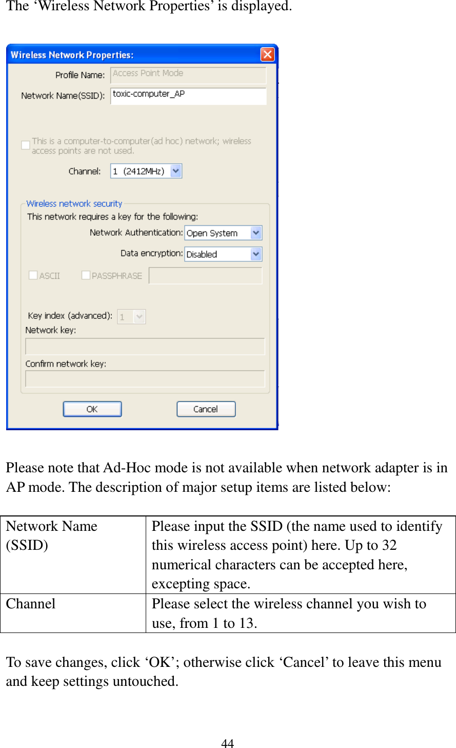 44  The ‘Wireless Network Properties’ is displayed.    Please note that Ad-Hoc mode is not available when network adapter is in AP mode. The description of major setup items are listed below:  Network Name (SSID) Please input the SSID (the name used to identify this wireless access point) here. Up to 32 numerical characters can be accepted here, excepting space. Channel Please select the wireless channel you wish to use, from 1 to 13.  To save changes, click ‘OK’; otherwise click ‘Cancel’ to leave this menu and keep settings untouched.   