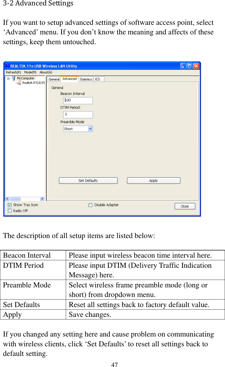 47  3-2 Advanced Settings If you want to setup advanced settings of software access point, select ‘Advanced’ menu. If you don’t know the meaning and affects of these settings, keep them untouched.    The description of all setup items are listed below:  Beacon Interval Please input wireless beacon time interval here. DTIM Period Please input DTIM (Delivery Traffic Indication Message) here. Preamble Mode Select wireless frame preamble mode (long or short) from dropdown menu. Set Defaults Reset all settings back to factory default value. Apply Save changes.  If you changed any setting here and cause problem on communicating with wireless clients, click ‘Set Defaults’ to reset all settings back to default setting. 