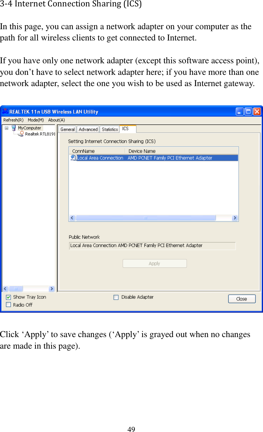 49  3-4 Internet Connection Sharing (ICS) In this page, you can assign a network adapter on your computer as the path for all wireless clients to get connected to Internet.    If you have only one network adapter (except this software access point), you don’t have to select network adapter here; if you have more than one network adapter, select the one you wish to be used as Internet gateway.    Click ‘Apply’ to save changes (‘Apply’ is grayed out when no changes are made in this page). 