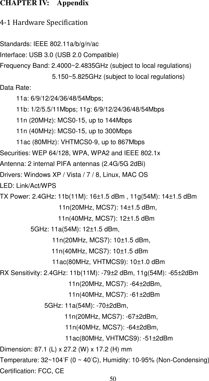 50  CHAPTER IV:    Appendix 4-1 Hardware Specification Standards: IEEE 802.11a/b/g/n/ac Interface: USB 3.0 (USB 2.0 Compatible) Frequency Band: 2.4000~2.4835GHz (subject to local regulations) 5.150~5.825GHz (subject to local regulations) Data Rate: 11a: 6/9/12/24/36/48/54Mbps;    11b: 1/2/5.5/11Mbps; 11g: 6/9/12/24/36/48/54Mbps 11n (20MHz): MCS0-15, up to 144Mbps 11n (40MHz): MCS0-15, up to 300Mbps 11ac (80MHz): VHTMCS0-9, up to 867Mbps Securities: WEP 64/128, WPA, WPA2 and IEEE 802.1x Antenna: 2 internal PIFA antennas (2.4G/5G 2dBi) Drivers: Windows XP / Vista / 7 / 8, Linux, MAC OS LED: Link/Act/WPS TX Power: 2.4GHz: 11b(11M): 16±1.5 dBm , 11g(54M): 14±1.5 dBm                     11n(20MHz, MCS7): 14±1.5 dBm,   11n(40MHz, MCS7): 12±1.5 dBm     5GHz: 11a(54M): 12±1.5 dBm,                   11n(20MHz, MCS7): 10±1.5 dBm,   11n(40MHz, MCS7): 10±1.5 dBm                 11ac(80MHz, VHTMCS9): 10±1.0 dBm   RX Sensitivity: 2.4GHz: 11b(11M): -79±2 dBm, 11g(54M): -65±2dBm                      11n(20MHz, MCS7): -64±2dBm,   11n(40MHz, MCS7): -61±2dBm 5GHz: 11a(54M): -70±2dBm,   11n(20MHz, MCS7): -67±2dBm,                               11n(40MHz, MCS7): -64±2dBm,   11ac(80MHz, VHTMCS9): -51±2dBm Dimension: 87.1 (L) x 27.2 (W) x 17.2 (H) mm     Temperature: 32~104°F (0 ~ 40°C), Humidity: 10-95% (Non-Condensing) Certification: FCC, CE 