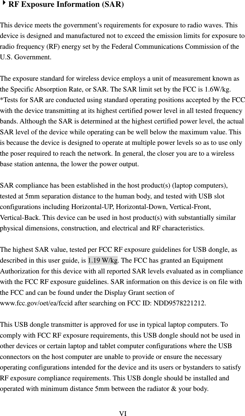 VI  RF Exposure Information (SAR)  This device meets the government’s requirements for exposure to radio waves. This device is designed and manufactured not to exceed the emission limits for exposure to radio frequency (RF) energy set by the Federal Communications Commission of the U.S. Government.    The exposure standard for wireless device employs a unit of measurement known as the Specific Absorption Rate, or SAR. The SAR limit set by the FCC is 1.6W/kg. *Tests for SAR are conducted using standard operating positions accepted by the FCC with the device transmitting at its highest certified power level in all tested frequency bands. Although the SAR is determined at the highest certified power level, the actual SAR level of the device while operating can be well below the maximum value. This is because the device is designed to operate at multiple power levels so as to use only the poser required to reach the network. In general, the closer you are to a wireless base station antenna, the lower the power output.    SAR compliance has been established in the host product(s) (laptop computers), tested at 5mm separation distance to the human body, and tested with USB slot configurations including Horizontal-UP, Horizontal-Down, Vertical-Front, Vertical-Back. This device can be used in host product(s) with substantially similar physical dimensions, construction, and electrical and RF characteristics.    The highest SAR value, tested per FCC RF exposure guidelines for USB dongle, as described in this user guide, is 1.19 W/kg. The FCC has granted an Equipment Authorization for this device with all reported SAR levels evaluated as in compliance with the FCC RF exposure guidelines. SAR information on this device is on file with the FCC and can be found under the Display Grant section of www.fcc.gov/oet/ea/fccid after searching on FCC ID: NDD9578221212.  This USB dongle transmitter is approved for use in typical laptop computers. To comply with FCC RF exposure requirements, this USB dongle should not be used in other devices or certain laptop and tablet computer configurations where the USB connectors on the host computer are unable to provide or ensure the necessary operating configurations intended for the device and its users or bystanders to satisfy RF exposure compliance requirements. This USB dongle should be installed and operated with minimum distance 5mm between the radiator &amp; your body.  