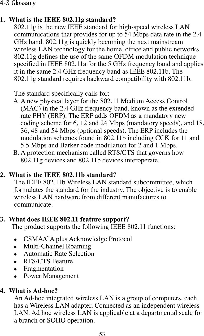 53  4-3 Glossary 1. What is the IEEE 802.11g standard? 802.11g is the new IEEE standard for high-speed wireless LAN communications that provides for up to 54 Mbps data rate in the 2.4 GHz band. 802.11g is quickly becoming the next mainstream wireless LAN technology for the home, office and public networks.   802.11g defines the use of the same OFDM modulation technique specified in IEEE 802.11a for the 5 GHz frequency band and applies it in the same 2.4 GHz frequency band as IEEE 802.11b. The 802.11g standard requires backward compatibility with 802.11b.  The standard specifically calls for:   A. A new physical layer for the 802.11 Medium Access Control (MAC) in the 2.4 GHz frequency band, known as the extended rate PHY (ERP). The ERP adds OFDM as a mandatory new coding scheme for 6, 12 and 24 Mbps (mandatory speeds), and 18, 36, 48 and 54 Mbps (optional speeds). The ERP includes the modulation schemes found in 802.11b including CCK for 11 and 5.5 Mbps and Barker code modulation for 2 and 1 Mbps. B. A protection mechanism called RTS/CTS that governs how 802.11g devices and 802.11b devices interoperate.  2. What is the IEEE 802.11b standard? The IEEE 802.11b Wireless LAN standard subcommittee, which formulates the standard for the industry. The objective is to enable wireless LAN hardware from different manufactures to communicate.  3. What does IEEE 802.11 feature support? The product supports the following IEEE 802.11 functions:  CSMA/CA plus Acknowledge Protocol  Multi-Channel Roaming  Automatic Rate Selection  RTS/CTS Feature  Fragmentation  Power Management  4. What is Ad-hoc? An Ad-hoc integrated wireless LAN is a group of computers, each has a Wireless LAN adapter, Connected as an independent wireless LAN. Ad hoc wireless LAN is applicable at a departmental scale for a branch or SOHO operation. 