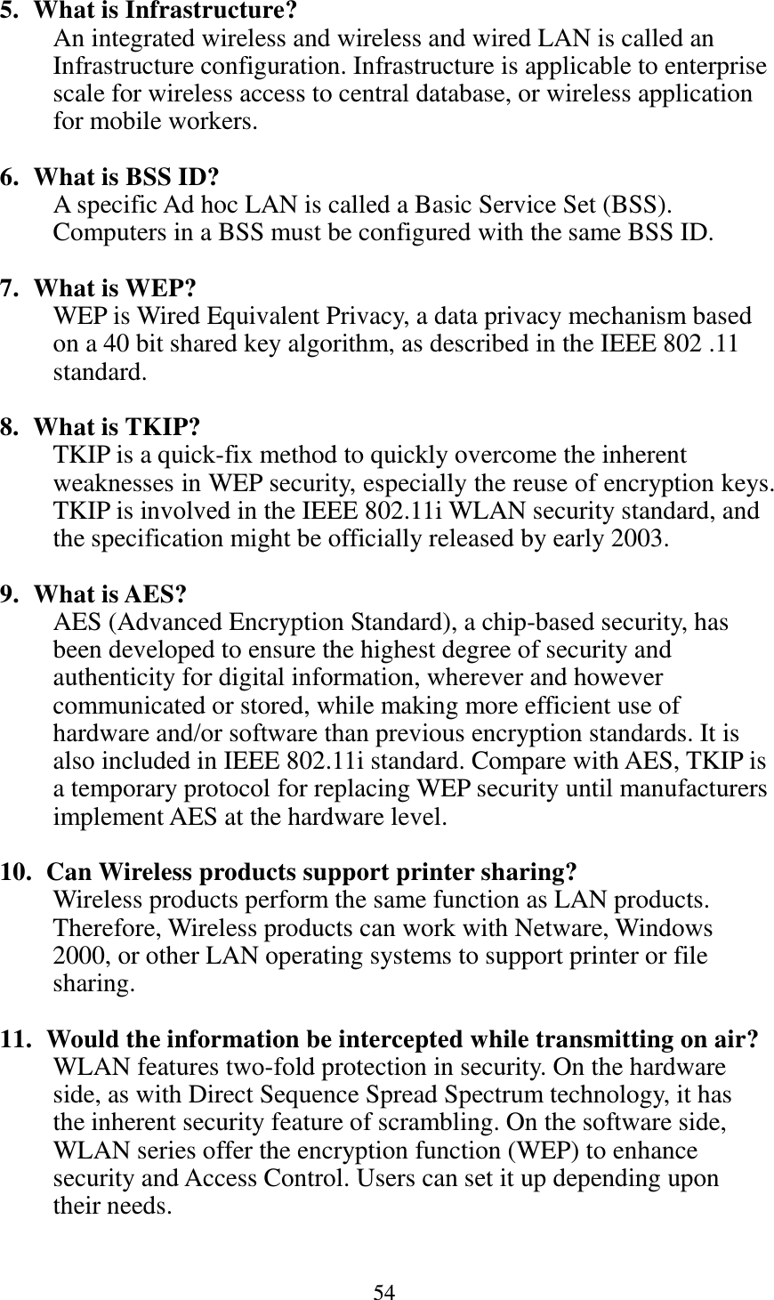 54  5. What is Infrastructure? An integrated wireless and wireless and wired LAN is called an Infrastructure configuration. Infrastructure is applicable to enterprise scale for wireless access to central database, or wireless application for mobile workers.  6. What is BSS ID? A specific Ad hoc LAN is called a Basic Service Set (BSS). Computers in a BSS must be configured with the same BSS ID.  7. What is WEP? WEP is Wired Equivalent Privacy, a data privacy mechanism based on a 40 bit shared key algorithm, as described in the IEEE 802 .11 standard.  8. What is TKIP? TKIP is a quick-fix method to quickly overcome the inherent weaknesses in WEP security, especially the reuse of encryption keys. TKIP is involved in the IEEE 802.11i WLAN security standard, and the specification might be officially released by early 2003.  9. What is AES? AES (Advanced Encryption Standard), a chip-based security, has been developed to ensure the highest degree of security and authenticity for digital information, wherever and however communicated or stored, while making more efficient use of hardware and/or software than previous encryption standards. It is also included in IEEE 802.11i standard. Compare with AES, TKIP is a temporary protocol for replacing WEP security until manufacturers implement AES at the hardware level.  10.  Can Wireless products support printer sharing?   Wireless products perform the same function as LAN products. Therefore, Wireless products can work with Netware, Windows 2000, or other LAN operating systems to support printer or file sharing.  11.  Would the information be intercepted while transmitting on air? WLAN features two-fold protection in security. On the hardware side, as with Direct Sequence Spread Spectrum technology, it has the inherent security feature of scrambling. On the software side, WLAN series offer the encryption function (WEP) to enhance security and Access Control. Users can set it up depending upon their needs.   