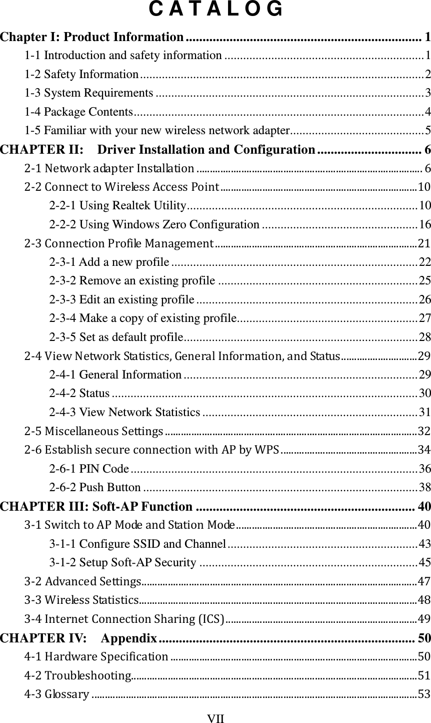 VII  C A T A L O G Chapter I: Product Information ...................................................................... 1 1-1 Introduction and safety information ................................................................ 1 1-2 Safety Information ........................................................................................... 2 1-3 System Requirements ...................................................................................... 3 1-4 Package Contents ............................................................................................. 4 1-5 Familiar with your new wireless network adapter ........................................... 5 CHAPTER II:    Driver Installation and Configuration ............................... 6 2-1 Network adapter Installation ...................................................................................... 6 2-2 Connect to Wireless Access Point ........................................................................... 10 2-2-1 Using Realtek Utility .......................................................................... 10 2-2-2 Using Windows Zero Configuration .................................................. 16 2-3 Connection Profile Management ............................................................................. 21 2-3-1 Add a new profile ............................................................................... 22 2-3-2 Remove an existing profile ................................................................ 25 2-3-3 Edit an existing profile ....................................................................... 26 2-3-4 Make a copy of existing profile.......................................................... 27 2-3-5 Set as default profile ........................................................................... 28 2-4 View Network Statistics, General Information, and Status ............................. 29 2-4-1 General Information ........................................................................... 29 2-4-2 Status .................................................................................................. 30 2-4-3 View Network Statistics ..................................................................... 31 2-5 Miscellaneous Settings ................................................................................................ 32 2-6 Establish secure connection with AP by WPS .................................................... 34 2-6-1 PIN Code ............................................................................................ 36 2-6-2 Push Button ........................................................................................ 38 CHAPTER III: Soft-AP Function ................................................................. 40 3-1 Switch to AP Mode and Station Mode ..................................................................... 40 3-1-1 Configure SSID and Channel ............................................................. 43 3-1-2 Setup Soft-AP Security ...................................................................... 45 3-2 Advanced Settings ......................................................................................................... 47 3-3 Wireless Statistics .......................................................................................................... 48 3-4 Internet Connection Sharing (ICS) ......................................................................... 49 CHAPTER IV:  Appendix ............................................................................ 50 4-1 Hardware Specification .............................................................................................. 50 4-2 Troubleshooting............................................................................................................. 51 4-3 Glossary ............................................................................................................................ 53