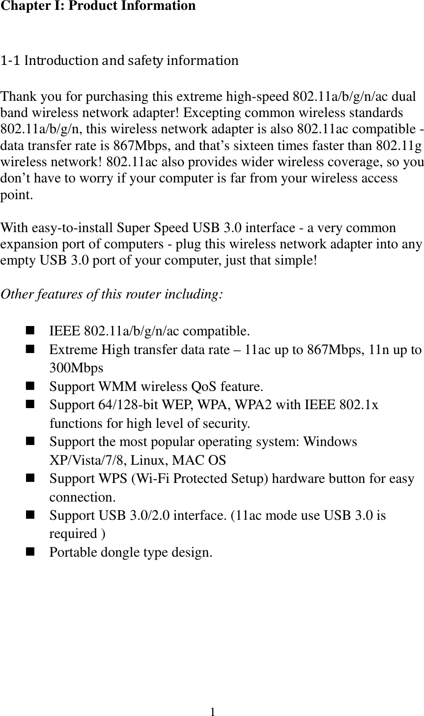 1  Chapter I: Product Information  1-1 Introduction and safety information Thank you for purchasing this extreme high-speed 802.11a/b/g/n/ac dual band wireless network adapter! Excepting common wireless standards 802.11a/b/g/n, this wireless network adapter is also 802.11ac compatible - data transfer rate is 867Mbps, and that’s sixteen times faster than 802.11g wireless network! 802.11ac also provides wider wireless coverage, so you don’t have to worry if your computer is far from your wireless access point.    With easy-to-install Super Speed USB 3.0 interface - a very common expansion port of computers - plug this wireless network adapter into any empty USB 3.0 port of your computer, just that simple!  Other features of this router including:   IEEE 802.11a/b/g/n/ac compatible.  Extreme High transfer data rate – 11ac up to 867Mbps, 11n up to 300Mbps  Support WMM wireless QoS feature.  Support 64/128-bit WEP, WPA, WPA2 with IEEE 802.1x functions for high level of security.  Support the most popular operating system: Windows XP/Vista/7/8, Linux, MAC OS  Support WPS (Wi-Fi Protected Setup) hardware button for easy connection.  Support USB 3.0/2.0 interface. (11ac mode use USB 3.0 is required )  Portable dongle type design.        