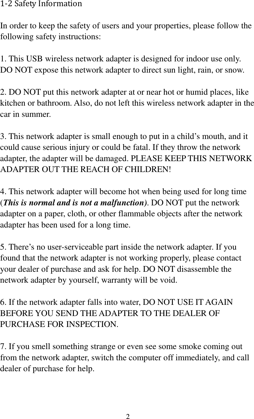 2  1-2 Safety Information In order to keep the safety of users and your properties, please follow the following safety instructions:  1. This USB wireless network adapter is designed for indoor use only. DO NOT expose this network adapter to direct sun light, rain, or snow.  2. DO NOT put this network adapter at or near hot or humid places, like kitchen or bathroom. Also, do not left this wireless network adapter in the car in summer.  3. This network adapter is small enough to put in a child’s mouth, and it could cause serious injury or could be fatal. If they throw the network adapter, the adapter will be damaged. PLEASE KEEP THIS NETWORK ADAPTER OUT THE REACH OF CHILDREN!  4. This network adapter will become hot when being used for long time (This is normal and is not a malfunction). DO NOT put the network adapter on a paper, cloth, or other flammable objects after the network adapter has been used for a long time.  5. There’s no user-serviceable part inside the network adapter. If you found that the network adapter is not working properly, please contact your dealer of purchase and ask for help. DO NOT disassemble the network adapter by yourself, warranty will be void.  6. If the network adapter falls into water, DO NOT USE IT AGAIN BEFORE YOU SEND THE ADAPTER TO THE DEALER OF PURCHASE FOR INSPECTION.  7. If you smell something strange or even see some smoke coming out from the network adapter, switch the computer off immediately, and call dealer of purchase for help. 