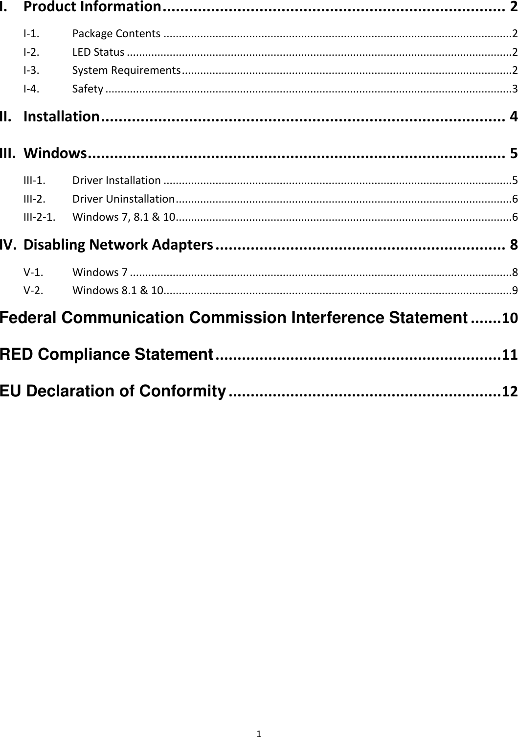 1   I. Product Information .............................................................................. 2 I-1.  Package Contents .................................................................................................................. 2 I-2.  LED Status .............................................................................................................................. 2 I-3.  System Requirements ............................................................................................................ 2 I-4.  Safety ..................................................................................................................................... 3 II. Installation ............................................................................................ 4 III. Windows ............................................................................................... 5 III-1.  Driver Installation .................................................................................................................. 5 III-2.  Driver Uninstallation .............................................................................................................. 6 III-2-1.  Windows 7, 8.1 &amp; 10 .............................................................................................................. 6 IV. Disabling Network Adapters .................................................................. 8 V-1.  Windows 7 ............................................................................................................................. 8 V-2.  Windows 8.1 &amp; 10 .................................................................................................................. 9 Federal Communication Commission Interference Statement ....... 10 RED Compliance Statement ................................................................. 11 EU Declaration of Conformity .............................................................. 12  
