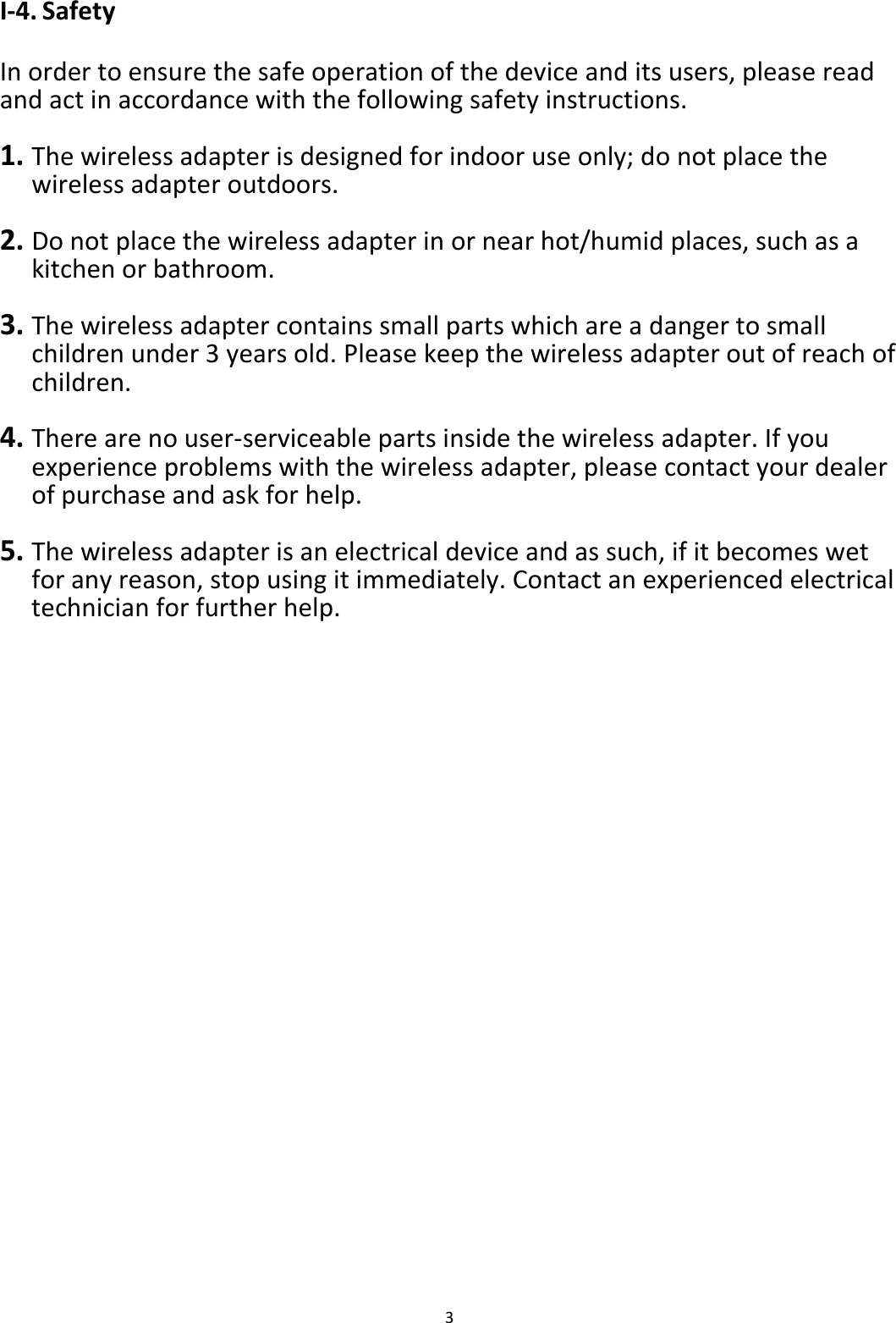 3  I-4. Safety  In order to ensure the safe operation of the device and its users, please read and act in accordance with the following safety instructions.  1. The wireless adapter is designed for indoor use only; do not place the wireless adapter outdoors.  2. Do not place the wireless adapter in or near hot/humid places, such as a kitchen or bathroom.  3. The wireless adapter contains small parts which are a danger to small children under 3 years old. Please keep the wireless adapter out of reach of children.  4. There are no user-serviceable parts inside the wireless adapter. If you experience problems with the wireless adapter, please contact your dealer of purchase and ask for help.  5. The wireless adapter is an electrical device and as such, if it becomes wet for any reason, stop using it immediately. Contact an experienced electrical technician for further help.   