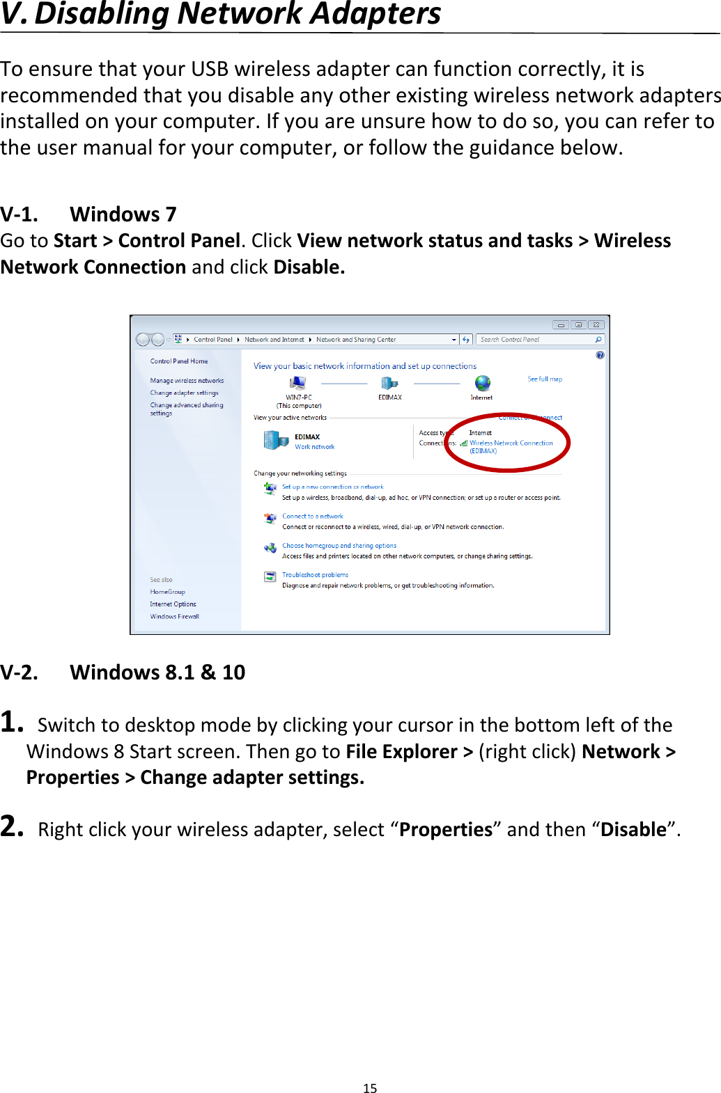 15  V. Disabling Network Adapters  To ensure that your USB wireless adapter can function correctly, it is recommended that you disable any other existing wireless network adapters installed on your computer. If you are unsure how to do so, you can refer to the user manual for your computer, or follow the guidance below.  V-1.  Windows 7 Go to Start &gt; Control Panel. Click View network status and tasks &gt; Wireless Network Connection and click Disable.   V-2.  Windows 8.1 &amp; 10  1.  Switch to desktop mode by clicking your cursor in the bottom left of the Windows 8 Start screen. Then go to File Explorer &gt; (right click) Network &gt; Properties &gt; Change adapter settings.  2.  Right click your wireless adapter, select “Properties” and then “Disable”.  