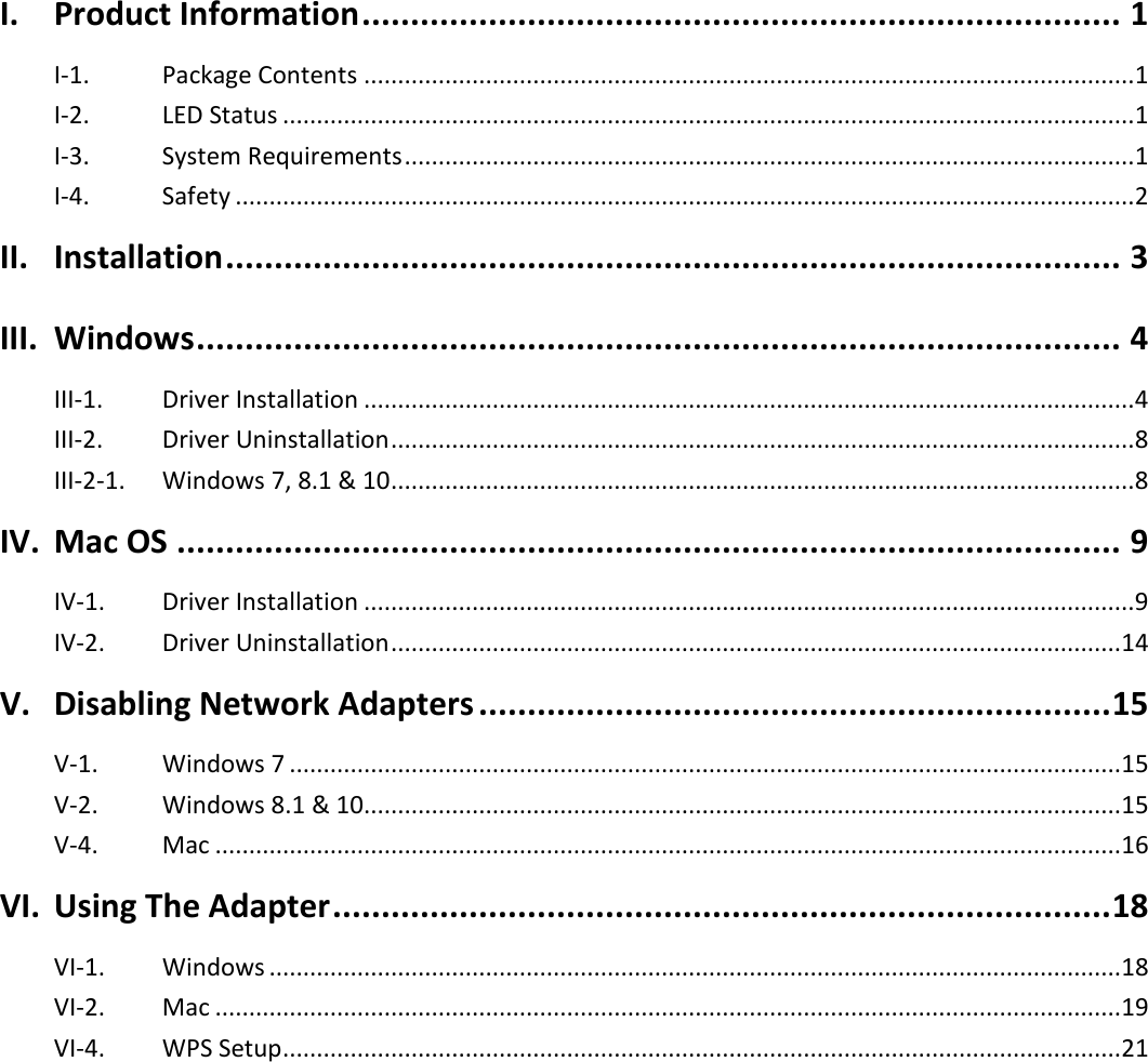   I. Product Information .............................................................................. 1 I-1.  Package Contents .................................................................................................................. 1 I-2.  LED Status .............................................................................................................................. 1 I-3.  System Requirements ............................................................................................................ 1 I-4.  Safety ..................................................................................................................................... 2 II. Installation ............................................................................................ 3 III. Windows ............................................................................................... 4 III-1.  Driver Installation .................................................................................................................. 4 III-2.  Driver Uninstallation .............................................................................................................. 8 III-2-1.  Windows 7, 8.1 &amp; 10 .............................................................................................................. 8 IV. Mac OS ................................................................................................. 9 IV-1.  Driver Installation .................................................................................................................. 9 IV-2.  Driver Uninstallation ............................................................................................................ 14 V. Disabling Network Adapters ................................................................. 15 V-1.  Windows 7 ........................................................................................................................... 15 V-2.  Windows 8.1 &amp; 10 ................................................................................................................ 15 V-4.  Mac ...................................................................................................................................... 16 VI. Using The Adapter ................................................................................ 18 VI-1.  Windows .............................................................................................................................. 18 VI-2.  Mac ...................................................................................................................................... 19 VI-4.  WPS Setup ............................................................................................................................ 21  