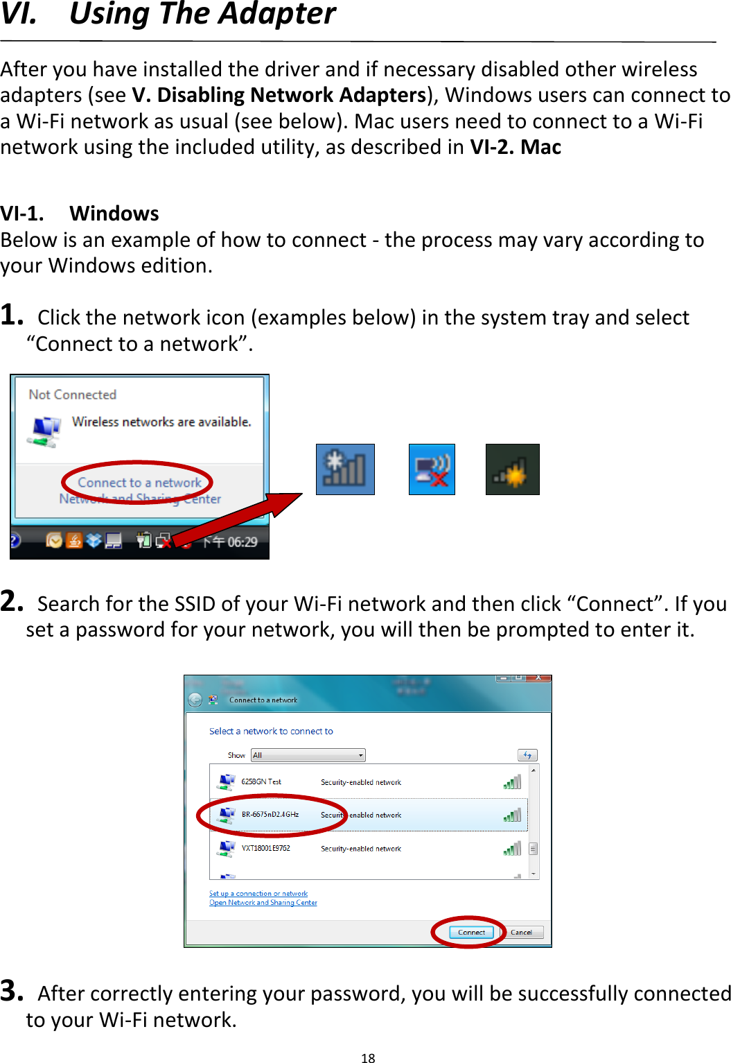 18   VI. Using The Adapter  After you have installed the driver and if necessary disabled other wireless adapters (see V. Disabling Network Adapters), Windows users can connect to a Wi-Fi network as usual (see below). Mac users need to connect to a Wi-Fi network using the included utility, as described in VI-2. Mac  VI-1.  Windows Below is an example of how to connect - the process may vary according to your Windows edition.  1.   Click the network icon (examples below) in the system tray and select “Connect to a network”.          2.   Search for the SSID of your Wi-Fi network and then click “Connect”. If you set a password for your network, you will then be prompted to enter it.    3.   After correctly entering your password, you will be successfully connected to your Wi-Fi network. 