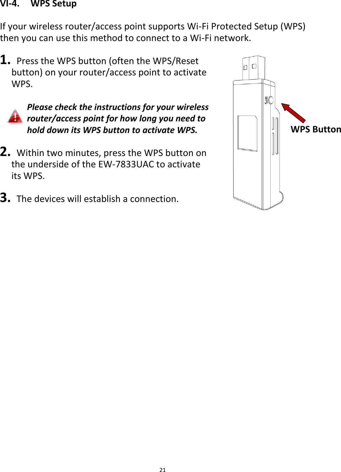 21  VI-4.  WPS Setup  If your wireless router/access point supports Wi-Fi Protected Setup (WPS) then you can use this method to connect to a Wi-Fi network.  1.   Press the WPS button (often the WPS/Reset button) on your router/access point to activate WPS.  Please check the instructions for your wireless router/access point for how long you need to hold down its WPS button to activate WPS.  2.   Within two minutes, press the WPS button on   the underside of the EW-7833UAC to activate   its WPS.  3.   The devices will establish a connection.  WPS Button 