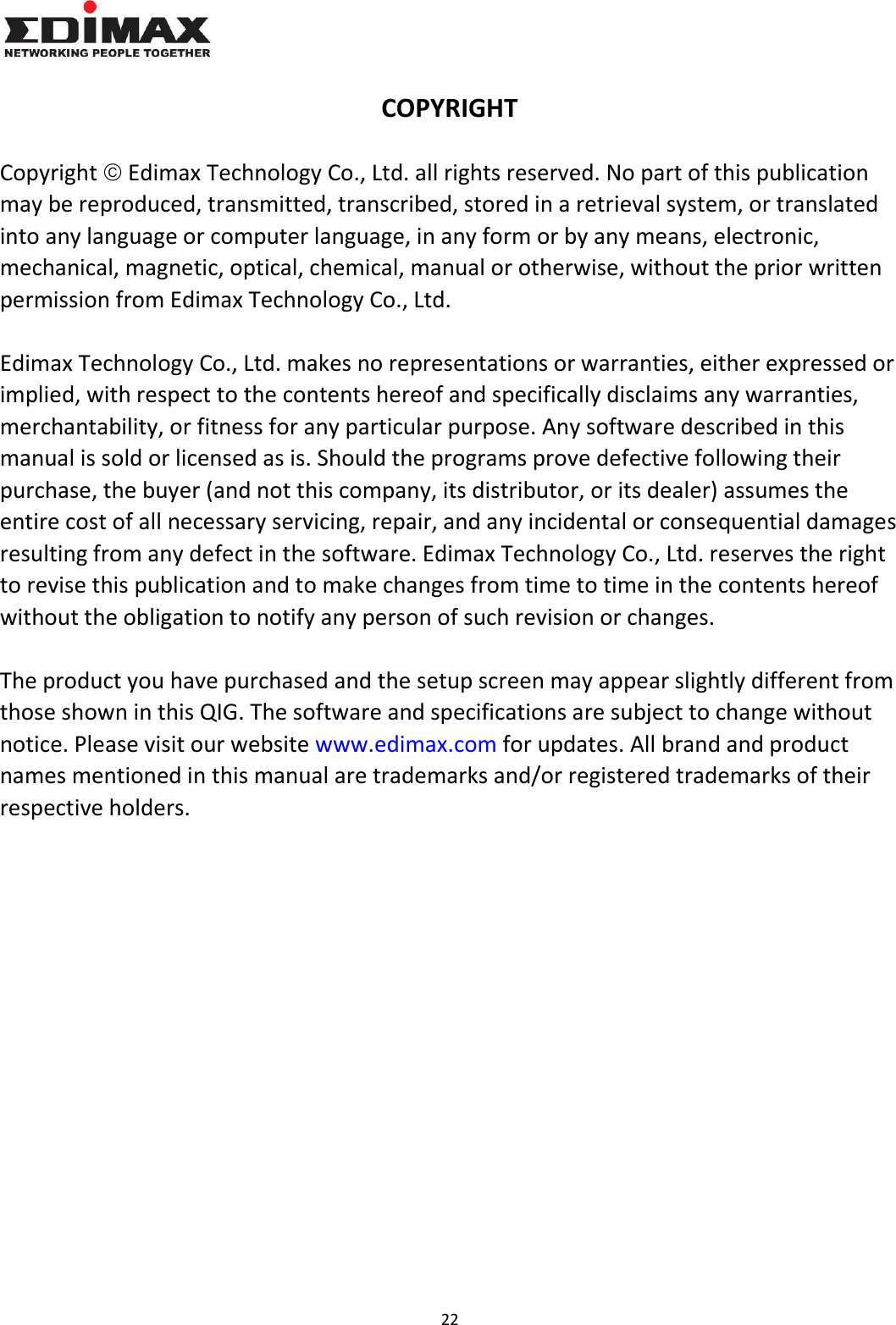 22    COPYRIGHT  Copyright  Edimax Technology Co., Ltd. all rights reserved. No part of this publication may be reproduced, transmitted, transcribed, stored in a retrieval system, or translated into any language or computer language, in any form or by any means, electronic, mechanical, magnetic, optical, chemical, manual or otherwise, without the prior written permission from Edimax Technology Co., Ltd.  Edimax Technology Co., Ltd. makes no representations or warranties, either expressed or implied, with respect to the contents hereof and specifically disclaims any warranties, merchantability, or fitness for any particular purpose. Any software described in this manual is sold or licensed as is. Should the programs prove defective following their purchase, the buyer (and not this company, its distributor, or its dealer) assumes the entire cost of all necessary servicing, repair, and any incidental or consequential damages resulting from any defect in the software. Edimax Technology Co., Ltd. reserves the right to revise this publication and to make changes from time to time in the contents hereof without the obligation to notify any person of such revision or changes.  The product you have purchased and the setup screen may appear slightly different from those shown in this QIG. The software and specifications are subject to change without notice. Please visit our website www.edimax.com for updates. All brand and product names mentioned in this manual are trademarks and/or registered trademarks of their respective holders. 