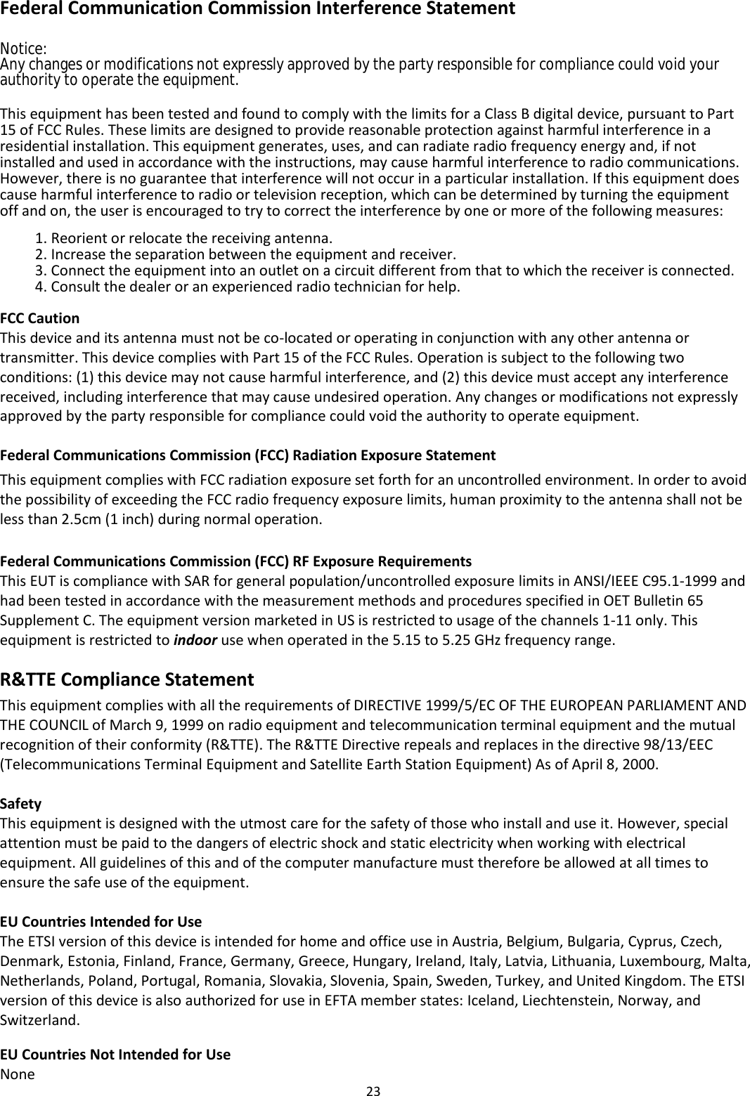 23  Federal Communication Commission Interference Statement Notice:Any changes or modifications not expressly approved by the party responsible for compliance could void your authority to operate the equipment.  This equipment has been tested and found to comply with the limits for a Class B digital device, pursuant to Part 15 of FCC Rules. These limits are designed to provide reasonable protection against harmful interference in a residential installation. This equipment generates, uses, and can radiate radio frequency energy and, if not installed and used in accordance with the instructions, may cause harmful interference to radio communications. However, there is no guarantee that interference will not occur in a particular installation. If this equipment does cause harmful interference to radio or television reception, which can be determined by turning the equipment off and on, the user is encouraged to try to correct the interference by one or more of the following measures:  1. Reorient or relocate the receiving antenna. 2. Increase the separation between the equipment and receiver. 3. Connect the equipment into an outlet on a circuit different from that to which the receiver is connected. 4. Consult the dealer or an experienced radio technician for help.  FCC Caution This device and its antenna must not be co-located or operating in conjunction with any other antenna or transmitter. This device complies with Part 15 of the FCC Rules. Operation is subject to the following two conditions: (1) this device may not cause harmful interference, and (2) this device must accept any interference received, including interference that may cause undesired operation. Any changes or modifications not expressly approved by the party responsible for compliance could void the authority to operate equipment.  Federal Communications Commission (FCC) Radiation Exposure Statement This equipment complies with FCC radiation exposure set forth for an uncontrolled environment. In order to avoid the possibility of exceeding the FCC radio frequency exposure limits, human proximity to the antenna shall not be less than 2.5cm (1 inch) during normal operation.  Federal Communications Commission (FCC) RF Exposure Requirements This EUT is compliance with SAR for general population/uncontrolled exposure limits in ANSI/IEEE C95.1-1999 and had been tested in accordance with the measurement methods and procedures specified in OET Bulletin 65 Supplement C. The equipment version marketed in US is restricted to usage of the channels 1-11 only. This equipment is restricted to indoor use when operated in the 5.15 to 5.25 GHz frequency range.  R&amp;TTE Compliance Statement  This equipment complies with all the requirements of DIRECTIVE 1999/5/EC OF THE EUROPEAN PARLIAMENT AND THE COUNCIL of March 9, 1999 on radio equipment and telecommunication terminal equipment and the mutual recognition of their conformity (R&amp;TTE). The R&amp;TTE Directive repeals and replaces in the directive 98/13/EEC (Telecommunications Terminal Equipment and Satellite Earth Station Equipment) As of April 8, 2000.  Safety This equipment is designed with the utmost care for the safety of those who install and use it. However, special attention must be paid to the dangers of electric shock and static electricity when working with electrical equipment. All guidelines of this and of the computer manufacture must therefore be allowed at all times to ensure the safe use of the equipment.  EU Countries Intended for Use The ETSI version of this device is intended for home and office use in Austria, Belgium, Bulgaria, Cyprus, Czech, Denmark, Estonia, Finland, France, Germany, Greece, Hungary, Ireland, Italy, Latvia, Lithuania, Luxembourg, Malta, Netherlands, Poland, Portugal, Romania, Slovakia, Slovenia, Spain, Sweden, Turkey, and United Kingdom. The ETSI version of this device is also authorized for use in EFTA member states: Iceland, Liechtenstein, Norway, and Switzerland.  EU Countries Not Intended for Use None  