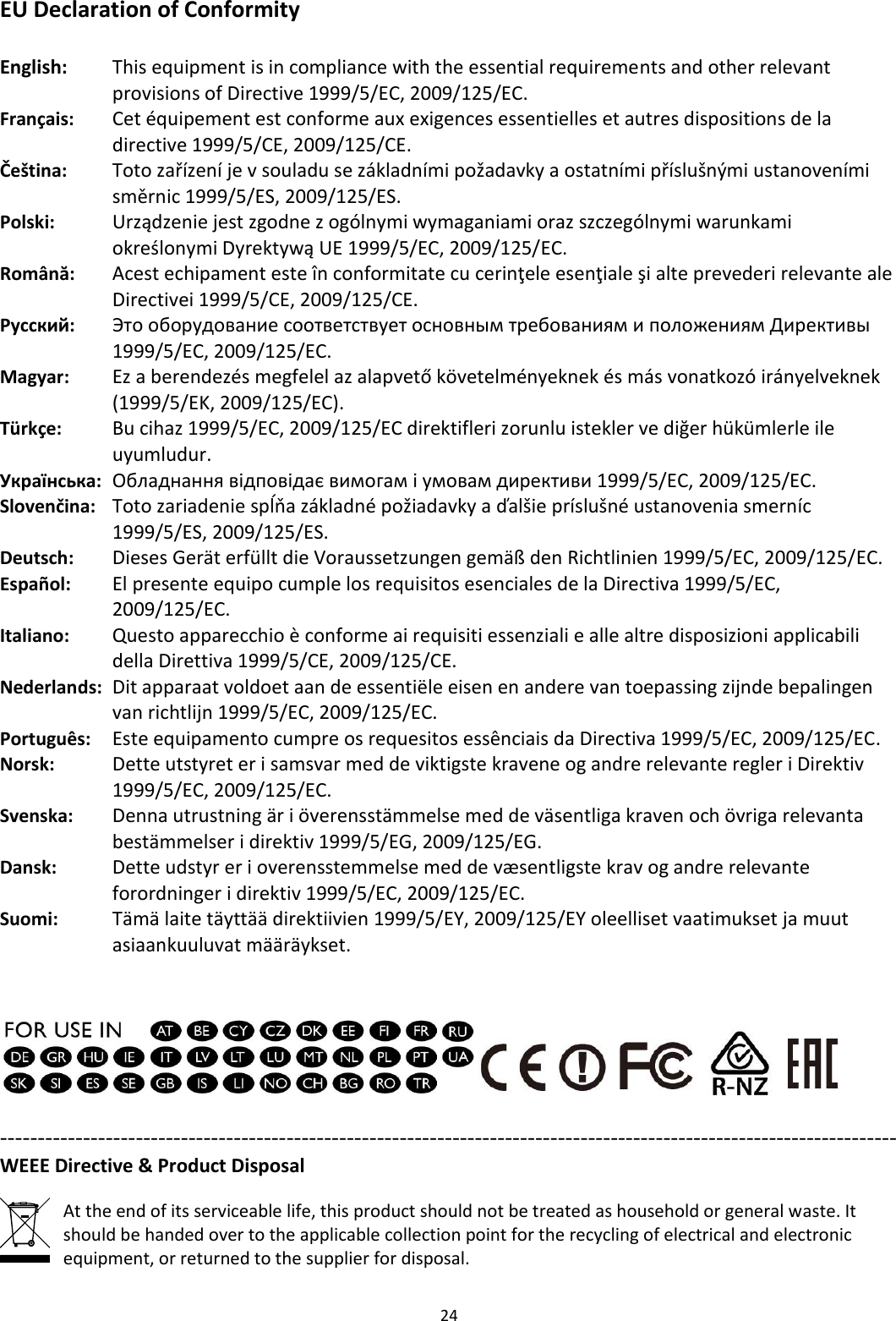 24  EU Declaration of Conformity  English:  This equipment is in compliance with the essential requirements and other relevant provisions of Directive 1999/5/EC, 2009/125/EC. Français:  Cet équipement est conforme aux exigences essentielles et autres dispositions de la directive 1999/5/CE, 2009/125/CE. Čeština: Toto zařízení je v souladu se základními požadavky a ostatními příslušnými ustanoveními směrnic 1999/5/ES, 2009/125/ES. Polski: Urządzenie jest zgodne z ogólnymi wymaganiami oraz szczególnymi warunkami określonymi Dyrektywą UE 1999/5/EC, 2009/125/EC. Română:    Acest echipament este în conformitate cu cerinţele esenţiale şi alte prevederi relevante ale Directivei 1999/5/CE, 2009/125/CE. Русский: Это оборудование соответствует основным требованиям и положениям Директивы 1999/5/EC, 2009/125/EC. Magyar: Ez a berendezés megfelel az alapvető követelményeknek és más vonatkozó irányelveknek (1999/5/EK, 2009/125/EC). Türkçe:    Bu cihaz 1999/5/EC, 2009/125/EC direktifleri zorunlu istekler ve diğer hükümlerle ile uyumludur. Українська: Обладнання відповідає вимогам і умовам директиви 1999/5/EC, 2009/125/EC. Slovenčina: Toto zariadenie spĺňa základné požiadavky a ďalšie príslušné ustanovenia smerníc 1999/5/ES, 2009/125/ES. Deutsch:  Dieses Gerät erfüllt die Voraussetzungen gemäß den Richtlinien 1999/5/EC, 2009/125/EC. Español:  El presente equipo cumple los requisitos esenciales de la Directiva 1999/5/EC, 2009/125/EC. Italiano:    Questo apparecchio è conforme ai requisiti essenziali e alle altre disposizioni applicabili della Direttiva 1999/5/CE, 2009/125/CE. Nederlands:  Dit apparaat voldoet aan de essentiële eisen en andere van toepassing zijnde bepalingen van richtlijn 1999/5/EC, 2009/125/EC. Português:  Este equipamento cumpre os requesitos essênciais da Directiva 1999/5/EC, 2009/125/EC. Norsk:  Dette utstyret er i samsvar med de viktigste kravene og andre relevante regler i Direktiv 1999/5/EC, 2009/125/EC. Svenska:  Denna utrustning är i överensstämmelse med de väsentliga kraven och övriga relevanta bestämmelser i direktiv 1999/5/EG, 2009/125/EG. Dansk:  Dette udstyr er i overensstemmelse med de væ sentligste krav og andre relevante forordninger i direktiv 1999/5/EC, 2009/125/EC. Suomi: Tämä laite täyttää direktiivien 1999/5/EY, 2009/125/EY oleelliset vaatimukset ja muut asiaankuuluvat määräykset.     ----------------------------------------------------------------------------------------------------------------------- WEEE Directive &amp; Product Disposal  At the end of its serviceable life, this product should not be treated as household or general waste. It should be handed over to the applicable collection point for the recycling of electrical and electronic equipment, or returned to the supplier for disposal. 