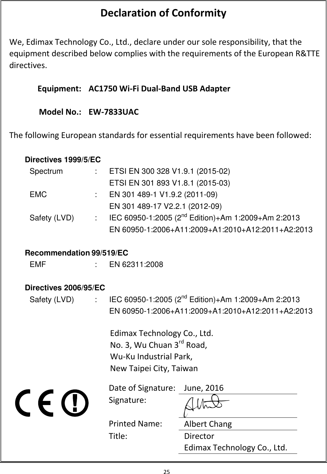 25   Declaration of Conformity  We, Edimax Technology Co., Ltd., declare under our sole responsibility, that the equipment described below complies with the requirements of the European R&amp;TTE directives.  Equipment: AC1750 Wi-Fi Dual-Band USB Adapter    Model No.: EW-7833UAC  The following European standards for essential requirements have been followed:  Directives 1999/5/EC   Spectrum : ETSI EN 300 328 V1.9.1 (2015-02) ETSI EN 301 893 V1.8.1 (2015-03) EMC : EN 301 489-1 V1.9.2 (2011-09) EN 301 489-17 V2.2.1 (2012-09) Safety (LVD) : IEC 60950-1:2005 (2nd Edition)+Am 1:2009+Am 2:2013 EN 60950-1:2006+A11:2009+A1:2010+A12:2011+A2:2013  Recommendation 99/519/EC EMF : EN 62311:2008  Directives 2006/95/EC Safety (LVD) : IEC 60950-1:2005 (2nd Edition)+Am 1:2009+Am 2:2013 EN 60950-1:2006+A11:2009+A1:2010+A12:2011+A2:2013  Edimax Technology Co., Ltd. No. 3, Wu Chuan 3rd Road, Wu-Ku Industrial Park, New Taipei City, Taiwan      Date of Signature: June, 2016 Signature:  Printed Name: Albert Chang Title: Director Edimax Technology Co., Ltd.  