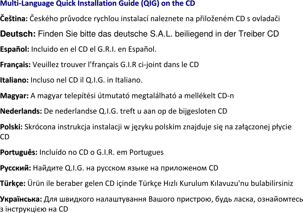  MMuullttii--LLaanngguuaaggee  QQuuiicckk  IInnssttaallllaattiioonn  GGuuiiddee  ((QQIIGG))  oonn  tthhee  CCDD  Čeeššttiinnaa: Českého průvodce rychlou instalací naleznete na přiloženém CD s ovladači DDeeuuttsscchh:: Finden Sie bitte das deutsche S.A.L. beiliegend in der Treiber CD   EEssppaaññooll: Incluido en el CD el G.R.I. en Español. FFrraannççaaiiss:: Veuillez trouver l’français G.I.R ci-joint dans le CD   IIttaalliiaannoo:: Incluso nel CD il Q.I.G. in Italiano. MMaaggyyaarr::  A magyar telepítési útmutató megtalálható a mellékelt CD-n    NNeeddeerrllaannddss: De nederlandse Q.I.G. treft u aan op de bijgesloten CD PPoollsskkii: Skrócona instrukcja instalacji w języku polskim znajduje się na załączonej płycie CD PPoorrttuugguuêêss: Incluído no CD o G.I.R. em Portugues РРууссссккиийй::  Найдите Q.I.G. на pусскoм языке на приложеном CD TTüürrkkççee:: Ü rün ile beraber gelen CD içinde Türkçe Hızlı Kurulum Kılavuzu&apos;nu bulabilirsiniz УУккррааїїннссььккаа:: Для швидкого налаштування Вашого пристрою, будь ласка, ознайомтесь з інструкцією на CD     