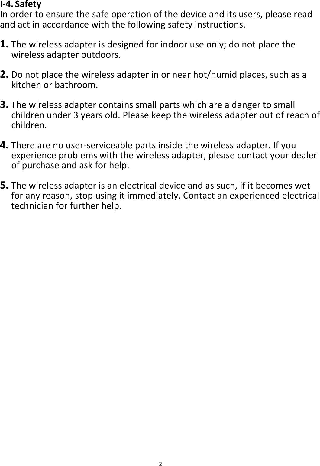 2  I-4. Safety In order to ensure the safe operation of the device and its users, please read and act in accordance with the following safety instructions.  1. The wireless adapter is designed for indoor use only; do not place the wireless adapter outdoors.  2. Do not place the wireless adapter in or near hot/humid places, such as a kitchen or bathroom.  3. The wireless adapter contains small parts which are a danger to small children under 3 years old. Please keep the wireless adapter out of reach of children.  4. There are no user-serviceable parts inside the wireless adapter. If you experience problems with the wireless adapter, please contact your dealer of purchase and ask for help.  5. The wireless adapter is an electrical device and as such, if it becomes wet for any reason, stop using it immediately. Contact an experienced electrical technician for further help.   