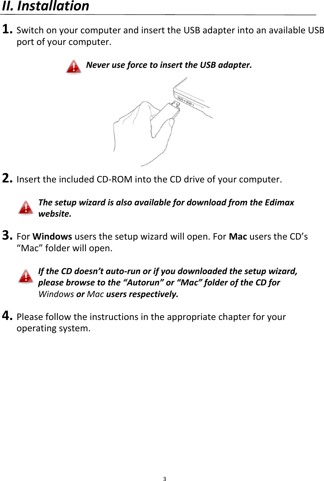 3  II. Installation  1. Switch on your computer and insert the USB adapter into an available USB port of your computer.  Never use force to insert the USB adapter.  2. Insert the included CD-ROM into the CD drive of your computer.  The setup wizard is also available for download from the Edimax website.    3. For Windows users the setup wizard will open. For Mac users the CD’s “Mac” folder will open.  If the CD doesn’t auto-run or if you downloaded the setup wizard, please browse to the “Autorun” or “Mac” folder of the CD for Windows or Mac users respectively.    4. Please follow the instructions in the appropriate chapter for your operating system.    